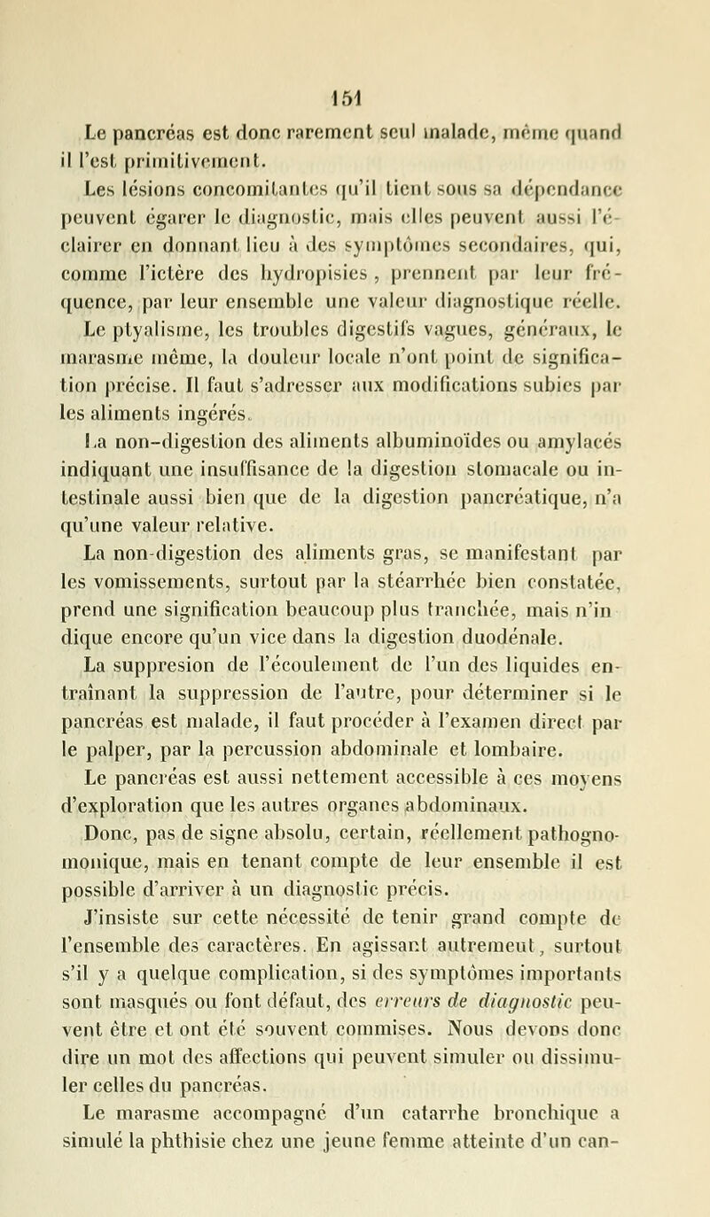 Le pancréas est donc rarement seul malade, même quand il l'est primitivement. Les lésions concomitantes qu'il tient sous sa dépendance peuvent égarer le diagnostic, mais elles peuvent aussi l'é- clairer en donnant lieu à des symptômes secondaires, qui, comme l'ictère des hydropisies, prennent par leur fré- quence, par leur ensemble une valeur diagnostique réelle. Le ptyalisme, les troubles digestifs vagues, généraux, le marasme môme, la douleur locale n'ont point de significa- tion précise. Il faut s'adresser aux modifications subies par les aliments ingérés. La non-digestion des aliments albuminoïdes ou amylacés indiquant une insuffisance de la digestion stomacale ou in- testinale aussi bien que de la digestion pancréatique, n'a qu'une valeur relative. La non-digestion des aliments gras, se manifestant par les vomissements, surtout par la stéarrhée bien constatée, prend une signification beaucoup plus tranchée, mais n'in dique encore qu'un vice dans la digestion duodénale. La suppresion de l'écoulement de l'un des liquides en- traînant la suppression de l'autre, pour déterminer si le pancréas est malade, il faut procéder à l'examen direct par le palper, par la percussion abdominale et lombaire. Le pancréas est aussi nettement accessible à ces moyens d'exploration que les autres organes abdominaux. Donc, pas de signe absolu, certain, réellement pathogno- monique, mais en tenant compte de leur ensemble il est possible d'arriver à un diagnostic précis. J'insiste sur cette nécessité de tenir grand compte de l'ensemble des caractères. En agissant autremeut, surtout s'il y a quelque complication, si des symptômes importants sont masqués ou font défaut, des erreurs de diagnostic, peu- vent être et ont été souvent commises. Nous devons donc dire un mot des affections qui peuvent simuler ou dissimu- ler celles du pancréas. Le marasme accompagné d'un catarrhe bronchique a simulé la phthisie chez une jeune femme atteinte d'un can-