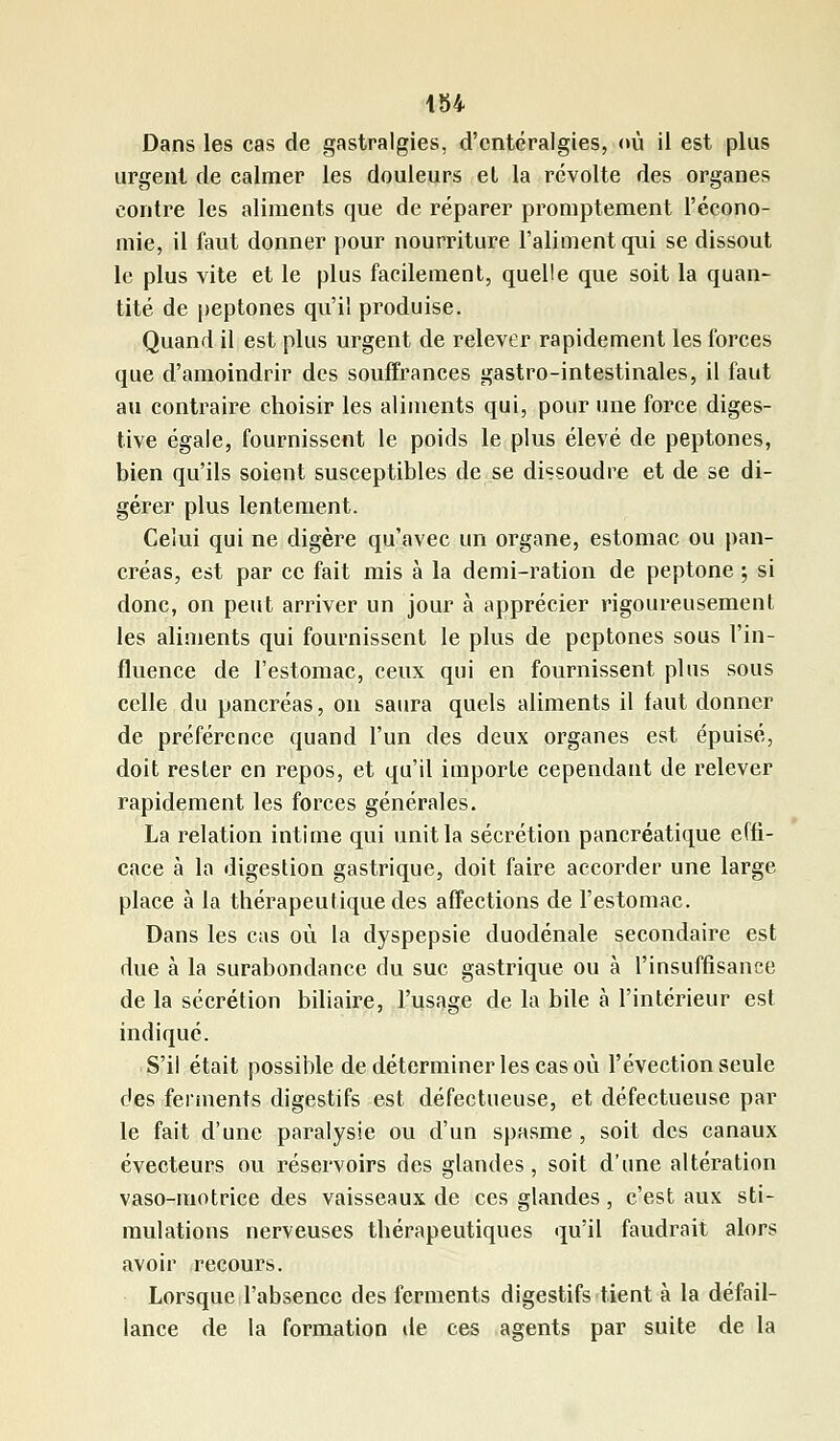 Dans les cas de gastralgies, d'cntéralgies, où il est plus urgent de calmer les douleurs et la révolte des organes contre les aliments que de réparer promptement l'écono- mie, il faut donner pour nourriture l'aliment qui se dissout le plus vite et le plus facilement, quelle que soit la quan- tité de peptones qu'il produise. Quand il est plus urgent de relever rapidement les forces que d'amoindrir des souffrances gastro-intestinales, il faut au contraire choisir les aliments qui, pour une force diges- tive égale, fournissent le poids le plus élevé de peptones, bien qu'ils soient susceptibles de se dissoudre et de se di- gérer plus lentement. Celui qui ne digère qu'avec un organe, estomac ou pan- créas, est par ce fait mis à la demi-ration de peptone ; si donc, on peut arriver un jour à apprécier rigoureusement les aliments qui fournissent le plus de peptones sous l'in- fluence de l'estomac, ceux qui en fournissent plus sous celle du pancréas, on saura quels aliments il faut donner de préférence quand l'un des deux organes est épuisé, doit rester en repos, et qu'il importe cependant de relever rapidement les forces générales. La relation intime qui unit la sécrétion pancréatique effi- cace à la digestion gastrique, doit faire accorder une large place à la thérapeutique des affections de l'estomac. Dans les cas où la dyspepsie duodénale secondaire est due à la surabondance du suc gastrique ou à l'insuffisance de la sécrétion biliaire, l'usage de la bile à l'intérieur est indiqué. S'il était possible de déterminer les cas où l'évection seule des ferments digestifs est défectueuse, et défectueuse par le fait d'une paralysie ou d'un spasme , soit des canaux évecteurs ou réservoirs des glandes, soit d'une altération vaso-motrice des vaisseaux de ces glandes , c'est aux sti- mulations nerveuses thérapeutiques qu'il faudrait alors avoir recours. Lorsque l'absence des ferments digestifs tient à la défail- lance de la formation de ces agents par suite de la