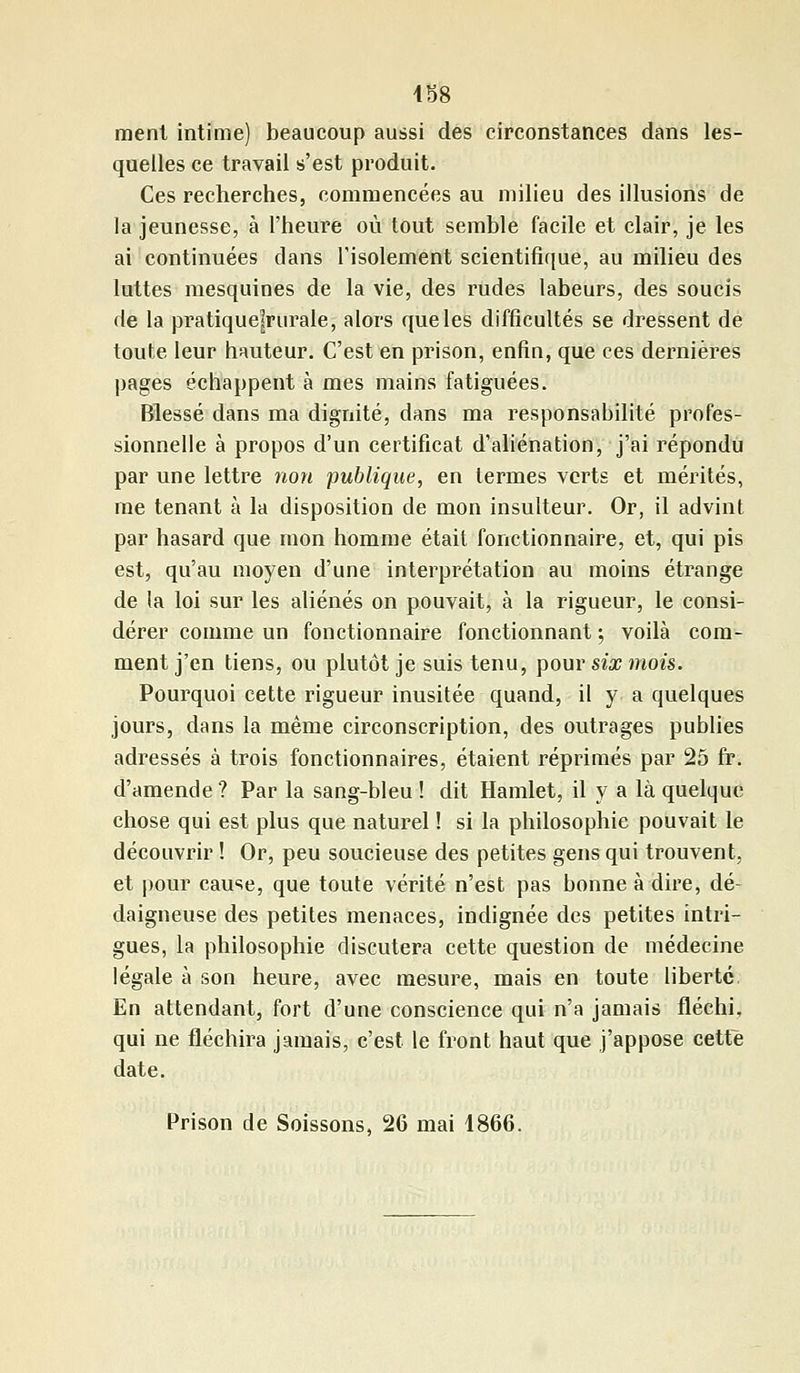 ment intime) beaucoup aussi des circonstances dans les- quelles ce travail s'est produit. Ces recherches, commencées au milieu des illusions de la jeunesse, à l'heure où tout semble facile et clair, je les ai continuées dans l'isolement scientifique, au milieu des luttes mesquines de la vie, des rudes labeurs, des soucis de la pratique|rurale, alors que les difficultés se dressent de toute leur hauteur. C'est en prison, enfin, que ces dernières pages échappent à mes mains fatiguées. Blessé dans ma dignité, dans ma responsabilité profes- sionnelle à propos d'un certificat d'aliénation, j'ai répondu par une lettre non publique, en termes verts et mérités, me tenant à la disposition de mon insulteur. Or, il advint par hasard que mon homme était fonctionnaire, et, qui pis est, qu'au moyen d'une interprétation au moins étrange de la loi sur les aliénés on pouvait, à la rigueur, le consi- dérer comme un fonctionnaire fonctionnant ; voilà com- ment j'en tiens, ou plutôt je suis tenu, pour six mois. Pourquoi cette rigueur inusitée quand, il y a quelques jours, dans la même circonscription, des outrages publies adressés à trois fonctionnaires, étaient réprimés par 25 fr. d'amende ? Par la sang-bleu ! dit Hamlet, il y a là quelque chose qui est plus que naturel ! si la philosophie pouvait le découvrir ! Or, peu soucieuse des petites gens qui trouvent, et pour cause, que toute vérité n'est pas bonne à dire, dé- daigneuse des petites menaces, indignée des petites intri- gues, la philosophie discutera cette question de médecine légale à son heure, avec mesure, mais en toute liberté. En attendant, fort d'une conscience qui n'a jamais fléchi, qui ne fléchira jamais, c'est le front haut que j'appose cette date. Prison de Soissons, 26 mai 1866.
