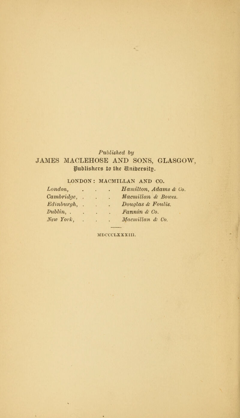 Published by JAMES MAOLEHOSE AND SONS, GLASGOW, ipublishers to the itnib^rsitp. LONDON: London, Cambridge, Edinburgh, Dublin, . New York, MACMILLAN AND CO. Hamilton, Adams 6c Co. Macmillan & Bowes. Douglas & Foulis. Fannin d- Co. Macmillan & Co. MDCCCLXXXIIl.