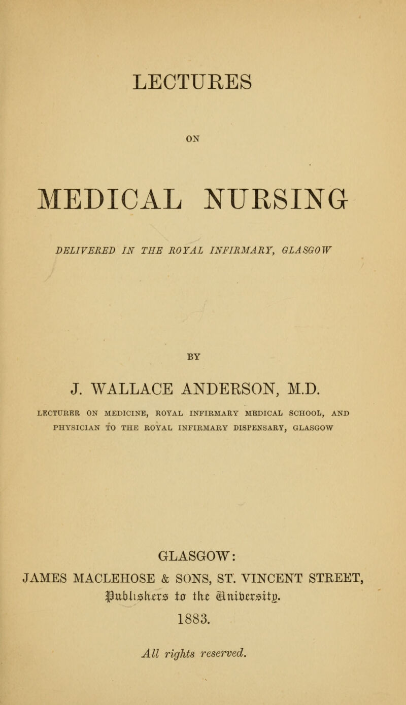 LECTURES ON MEDICAL NURSma DELIVERED IN THE ROYAL INFIRMARY, GLASGOW BY J. WALLACE ANDEKSON, M.D. LECTURER ON MEDICINE, ROYAL INFIRMARY MEDICAL SCHOOL, AND PHY^SICIAN TO THE ROYAL INFIRMARY DISPENSARY, GLASGOW GLASGOW: JAMES MACLEHOSE & SONS, ST. VINCENT STREET, 1883. All rights reserved.