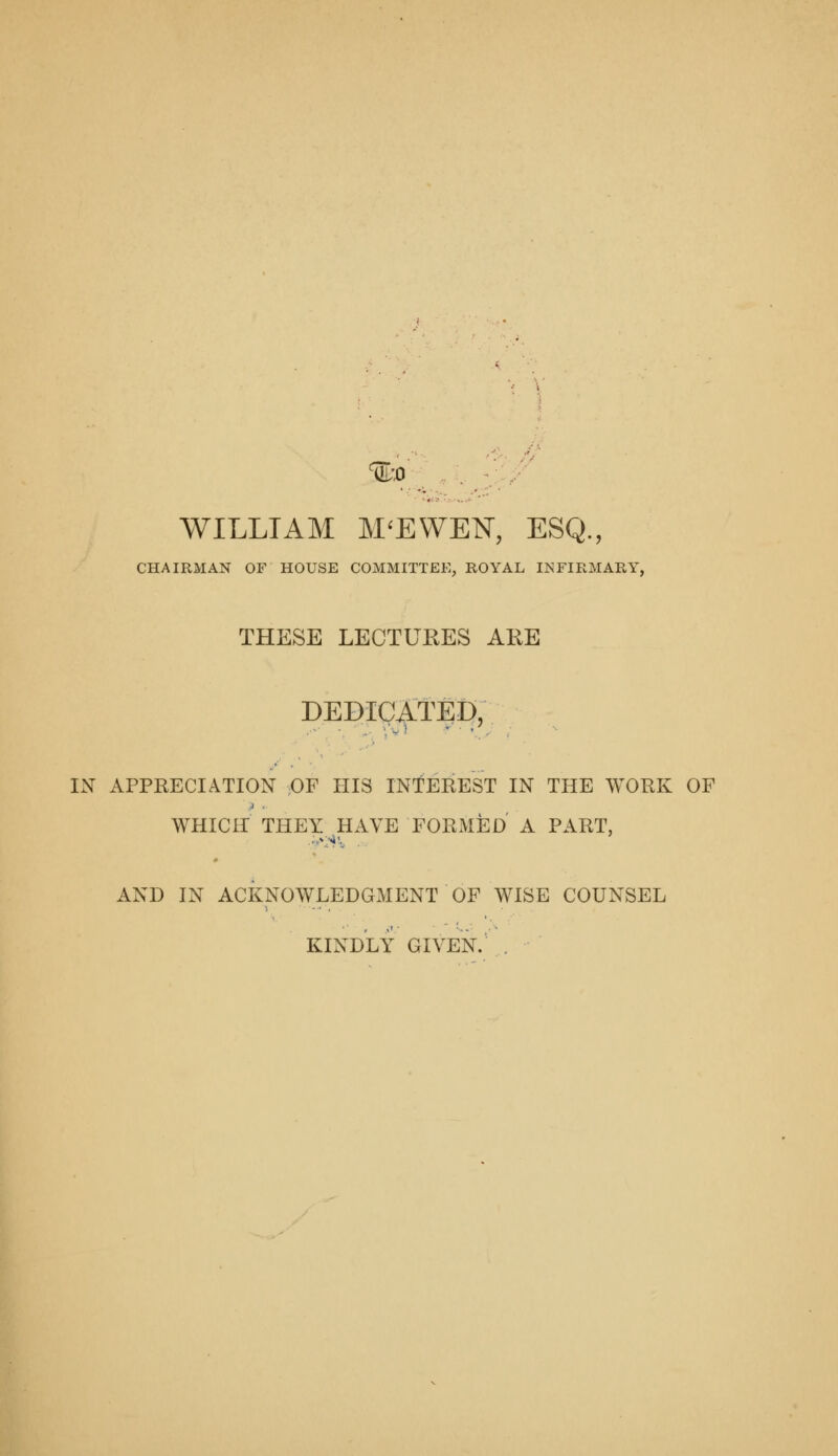 %'0 '■:-// y WILLIAM M^EWEN, ESQ., CHAIRMAN OF HOUSE COMMITTEE, ROYAL INFIRMARY, THESE LECTUKES ARE DEDICATED, IN APPRECIATION OF HIS INTEREST IN THE WORK OF WHICH THEY HAVE FORMED A PART, AND IN ACKNOWLEDGMENT OF WISE COUNSEL KINDLY GIVEN. ,