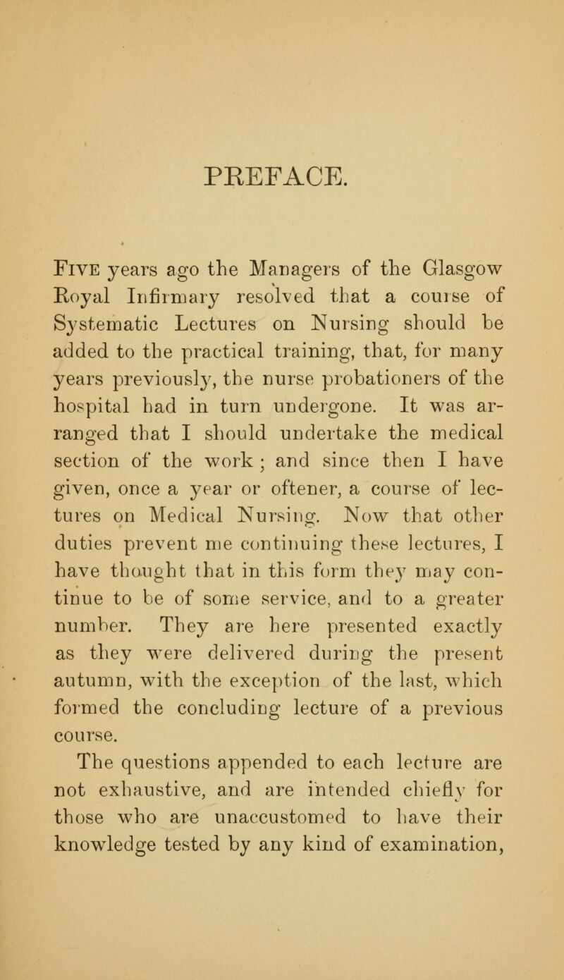 PKEFACE. Five years ago the Managers of the Glasgow Royal Irifiiniary resolved that a course of Systematic Lectures on Nursing should be added to the practical training, that, for many years previously, the nurse probationers of the hospital had in turn undergone. It was ar- ranged that I should undertake the medical section of the work ; and since then I have given, once a year or oftener, a course of lec- tures on Medical Nursing. Now that other duties prevent me continuing these lectures, I have thought that in this form they may con- tinue to be of some service, and to a greater number. They are here presented exactly as they were delivered during the present autumn, with the exception of the last, which formed the concluding lecture of a previous course. The questions appended to each lecture are not exhaustive, and are intended chiefly for those who are unaccustomed to have their knowledge tested by any kind of examination,