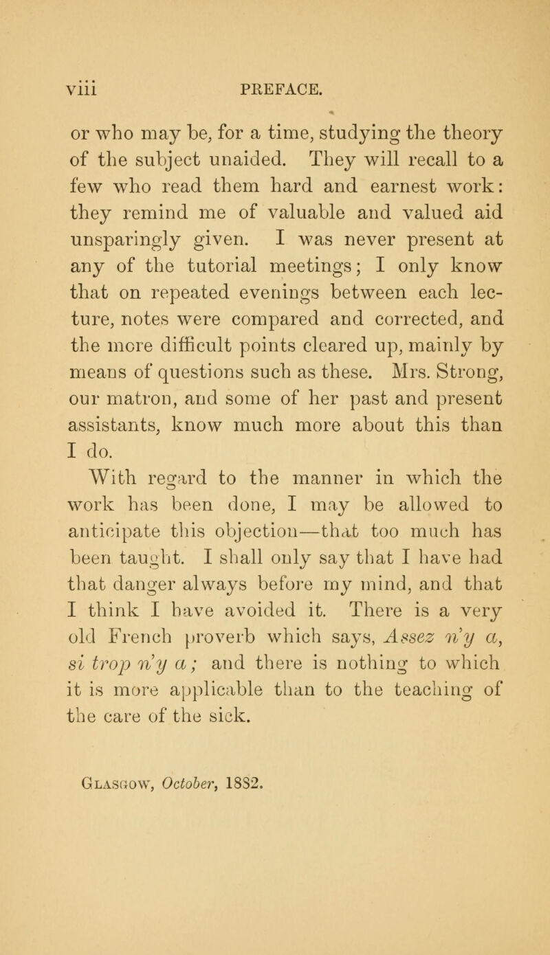 Vlll PREFACE. or who may be, for a time, studying the theory of the subject unaided. They will recall to a few who read them hard and earnest work: they remind me of valuable and valued aid unsparingly given. I was never present at any of the tutorial meetings; I only know that on repeated eveniugs between each lec- ture, notes were compared and corrected, and the more difficult points cleared up, mainly by means of questions such as these. Mrs. Strong, our matron, and some of her past and present assistants, know much more about this than I do. With regard to the manner in which the work has been done, I may be allowed to anticipate this objection—that too much has been taught. I shall only say that I have had that danger always before my mind, and that I think I have avoided it. There is a very old French proverb which says, Assez ny a, si trap ny a; and there is nothing to which it is more applicable than to the teaching of the care of the sick. Glasgow, October^ 18S2.