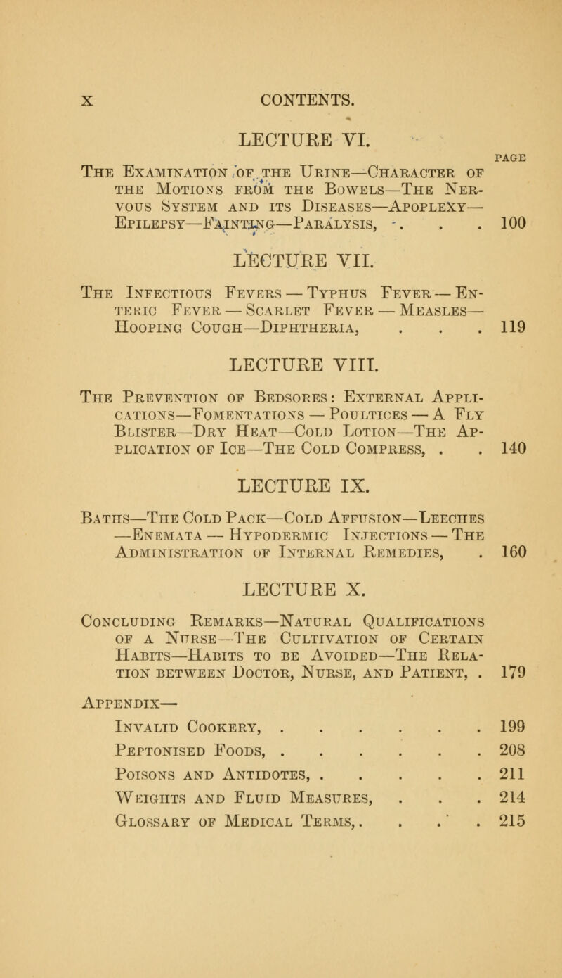 LECTUEE VI. PAGE The Examination 'of. the Urine ^Character of THE Motions from the Bowels—The Ner- vous System and its Diseases—Apoplexy— Epilepsy—FA^iNTiNG—Paralysis, -. . .100 LECTURE YII. The Infectious Fevers — Typhus Fever — En- TEKic Fever — Scarlet Fever — Measles— Hooping Cough—Diphtheria, . . .119 LECTUEE VIIL The Prevention of Bedsores: External Appli- cations—Fomentations — Poultices — A Fly Blister—Dry Heat—Cold Lotion—The Ap- plication of Ice—The Cold Compress, . . 140 LECTUEE IX. Baths—The Cold Pack—Cold Affusion—Leeches —Enemata — Hypodermic Injections — The Administration of Internal Remedies, . 160 LECTUEE X. Concluding Remarks—Natural Qualifications OF A Nurse—The Cultivation of Certain Habits—Habits to be Avoided—The Rela- tion between Doctor, Nurse, and Patient, . 179 Appendix— Invalid Cookery, . Peptonised Foods, . Poisons and Antidotes, . Weights and Fluid Measures, Glossary of Medical Terms,. 199 208 211 214 215