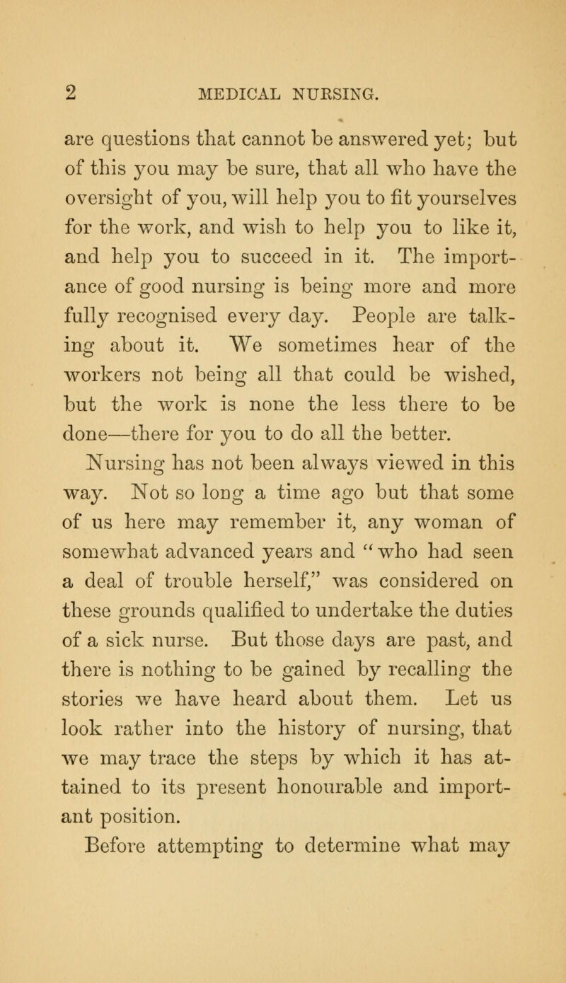 are questions that cannot be answered yet; but of this you may be sure, that all who have the oversight of you, will help j^ou to fit yourselves for the work, and wish to help you to like it, and help you to succeed in it. The import- ance of good nursing is being more and more fully recognised every day. People are talk- ing about it. We sometimes hear of the workers not being all that could be wished, but the work is none the less there to be done—there for you to do all the better. Nursing has not been always viewed in this way. Not so long a time ago but that some of us here may remember it, any woman of somewhat advanced years and '^ who had seen a deal of trouble herself, was considered on these grounds qualified to undertake the duties of a sick nurse. But those days are past, and there is nothing to be gained by recalling the stories we have heard about them. Let us look rather into the history of nursing, that we may trace the steps by which it has at- tained to its present honourable and import- ant position. Before attempting to determine what may