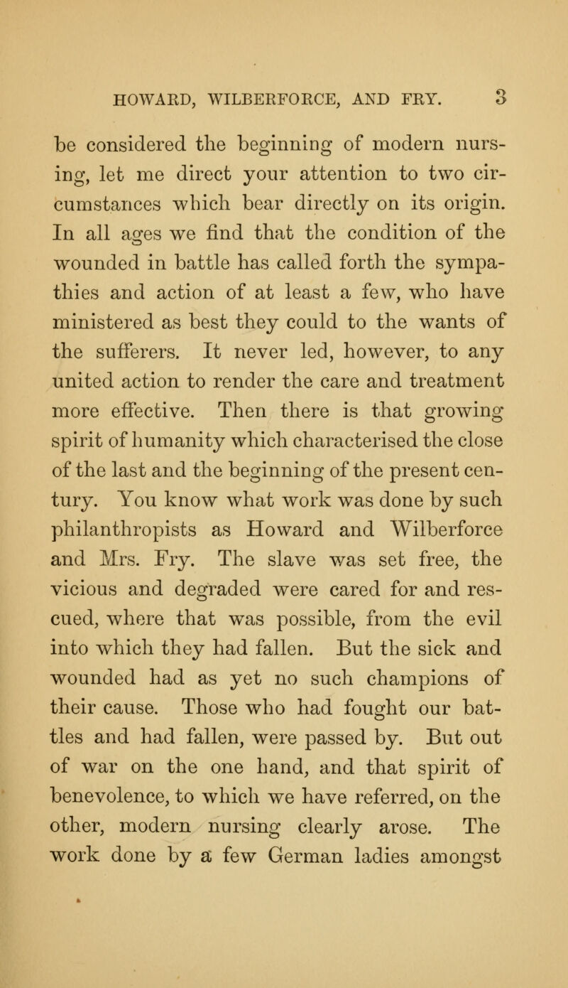 be considered the beginning of modern nurs- ing, let me direct your attention to two cir- cumstances which bear directly on its origin. In all agfes we find that the condition of the wounded in battle has called forth the sympa- thies and action of at least a few, who have ministered as best they could to the wants of the sufferers. It never led, however, to any united action to render the care and treatment more effective. Then there is that growing spirit of humanity which characterised the close of the last and the beginning of the present cen- tury. You know what work was done by such philanthropists as Howard and Wilberforce and Mrs. Fry. The slave was set free, the vicious and degraded were cared for and res- cued, where that was possible, from the evil into which they had fallen. But the sick and wounded had as yet no such champions of their cause. Those who had fought our bat- tles and had fallen, were passed by. But out of war on the one hand, and that spirit of benevolence, to which we have referred, on the other, modern nursing clearly arose. The work done by a few German ladies amongst