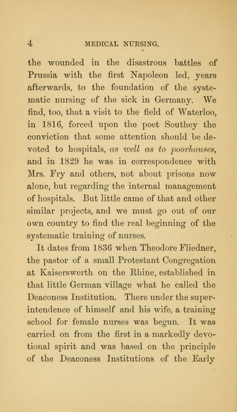 the wounded in the disastrous battles of Prussia with the first Napoleon led, years afterwards, to the foundation of the syste- matic nursing of the sick in Germany. We find, too, that a visit to the field of Waterloo, in 1816, forced upon the poet Southey the conviction that some attention should be de- voted to hospitals, as well as to poorhouses, and in 1829 he was in correspondence with Mrs. Fry and others, not about prisons now alone, but regarding the internal management of hospitals. But little came of that and other similar projects, and we must go out of our own country to find the real beginning of the systematic training of nurses. It dates from 1836 when Theodore Fliedner, the pastor of a small Protestant Congregation at Kaiserswerth on the Rhine, established in that little German village what he called the Deaconess Institution. There under the super- intendence of himself and his wife, a training school for female nurses was begun. It was carried on from the first in a markedly devo- tional spirit and was based on the principle of the Deaconess Institutions of the Early