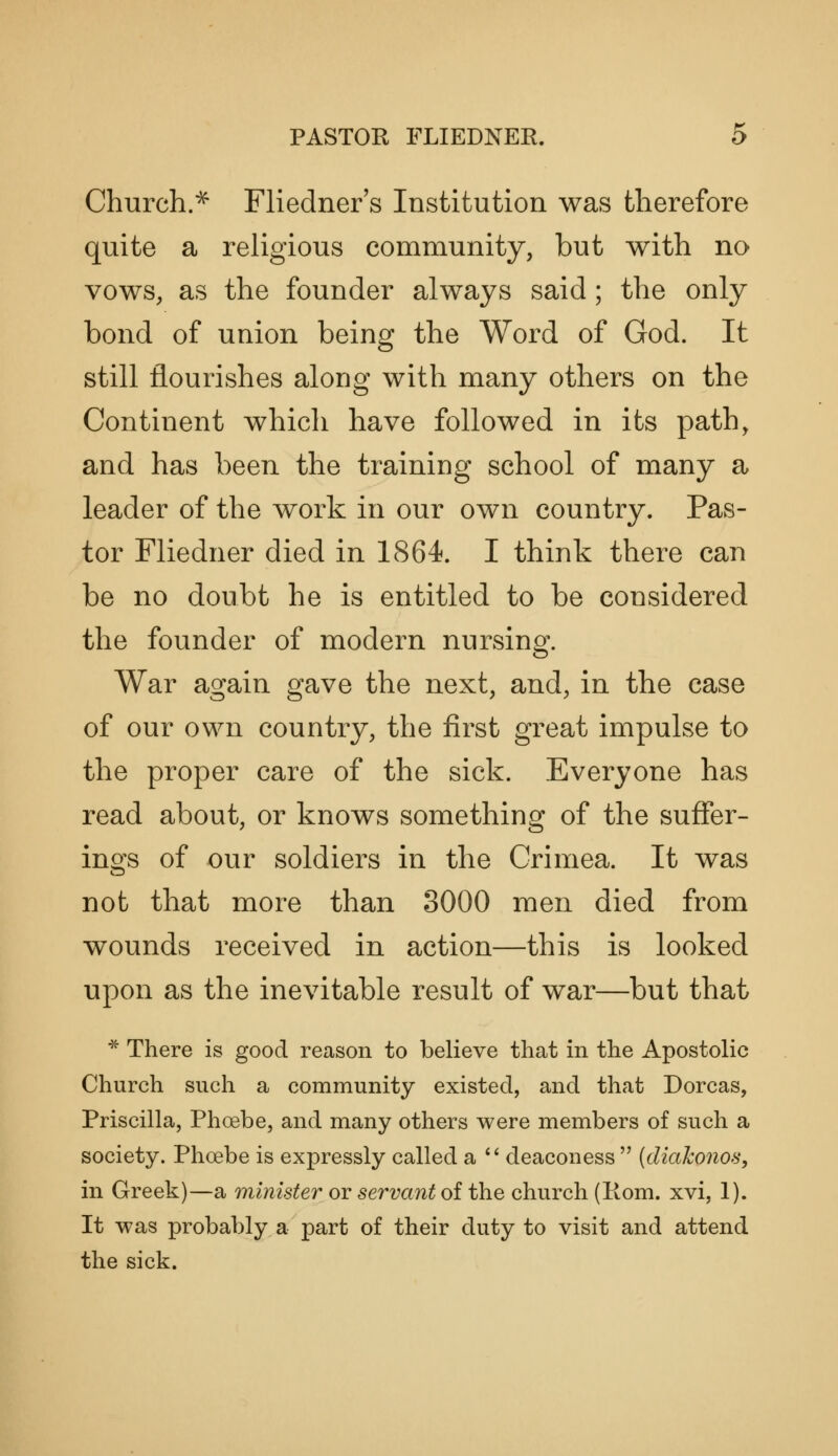 Church.^ Fliedner s Institution was therefore quite a religious community, but with no vows, as the founder always said; the only bond of union being the Word of God. It still flourishes along with many others on the Continent which have followed in its path, and has been the training school of many a leader of the work in our own country. Pas- tor Fliedner died in 1864. I think there can be no doubt he is entitled to be considered the founder of modern nursing. War again gave the next, and, in the case of our own country, the first great impulse to the proper care of the sick. Everyone has read about, or knows something of the suffer- ings of our soldiers in the Crimea. It was not that more than 3000 men died from wounds received in action—this is looked upon as the inevitable result of war—but that ^ There is good reason to believe that in the Apostolic Church such a community existed, and that Dorcas, Priscilla, Phoebe, and many others were members of such a society. Phoebe is expressly called a  deaconess  {diakonos, in Greek)—a minister or servant of the church (Rom. xvi, 1). It was probably a part of their duty to visit and attend the sick.