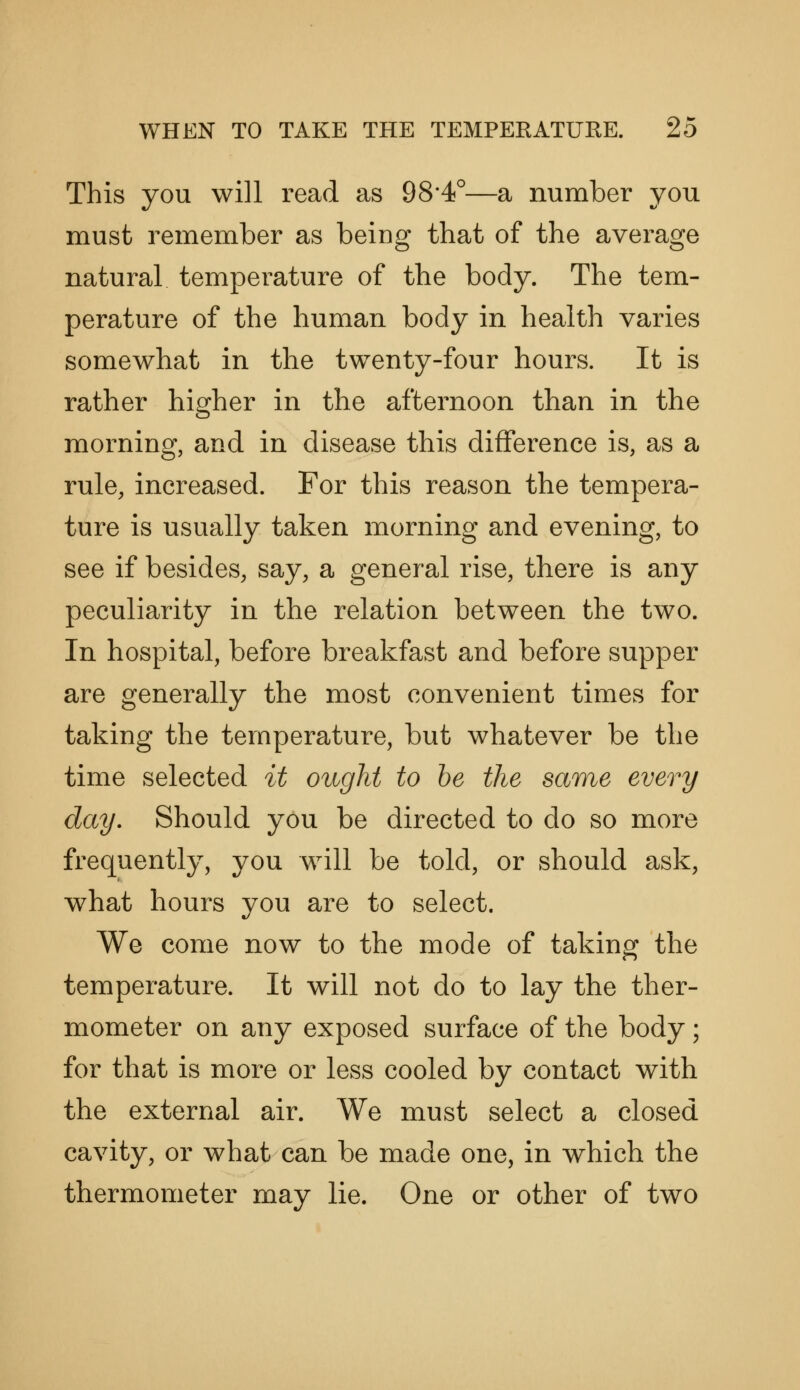 This you will read as 98*4°—a number you must remember as being that of the average natural temperature of the body. The tem- perature of the human body in health varies somewhat in the twenty-four hours. It is rather higher in the afternoon than in the morning, and in disease this difference is, as a rule, increased. For this reason the tempera- ture is usually taken morning and evening, to see if besides, say, a general rise, there is any peculiarity in the relation between the two. In hospital, before breakfast and before supper are generally the most convenient times for taking the temperature, but whatever be the time selected it ought to he the same every day. Should you be directed to do so more frequently, you will be told, or should ask, what hours you are to select. We come now to the mode of taking the temperature. It will not do to lay the ther- mometer on any exposed surface of the body; for that is more or less cooled by contact with the external air. We must select a closed cavity, or what can be made one, in which the thermometer may lie. One or other of two