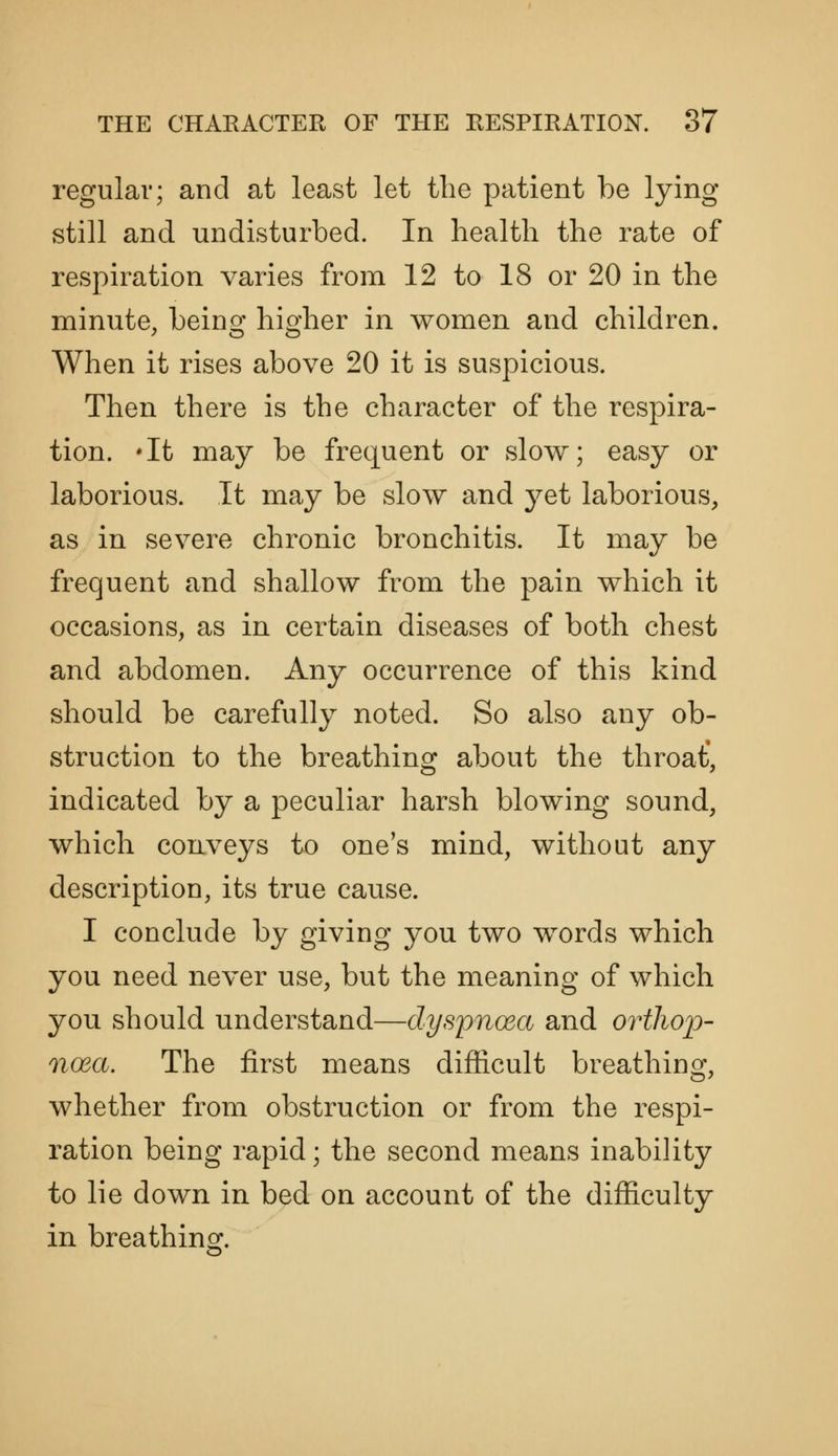 regular; and at least let the patient be lying- still and undisturbed. In health the rate of respiration varies from 12 to 18 or 20 in the minute, beinof hio-her in women and children. When it rises above 20 it is suspicious. Then there is the character of the respira- tion. *It may be frequent or slow; easy or laborious. It may be slow and jet laborious, as in severe chronic bronchitis. It may be frequent and shallow from the pain which it occasions, as in certain diseases of both chest and abdomen. Any occurrence of this kind should be carefully noted. So also any ob- struction to the breathing about the throat*, indicated by a peculiar harsh blowing sound, which conveys to one's mind, without any description, its true cause. I conclude by giving you two words which you need never use, but the meaning of which you should understand—dyspnoea and orthop- noea. The first means difficult breathing, whether from obstruction or from the respi- ration being rapid; the second means inability to lie down in bed on account of the difficulty in breathing.
