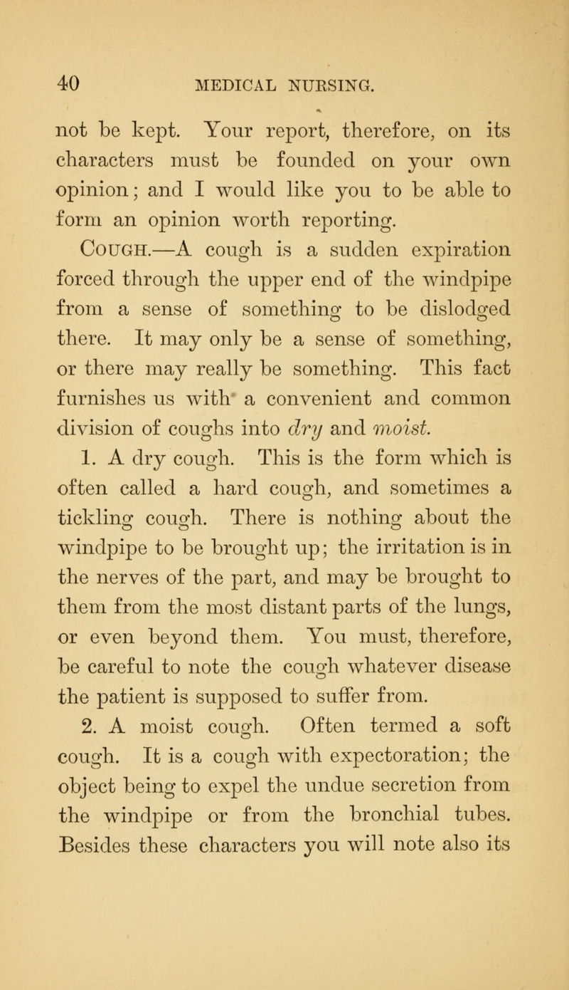 not be kept. Your report, therefore, on its characters must be founded on your own opinion; and I would like you to be able to form an opinion worth reporting. Cough.—A cough is a sudden expiration forced through the upper end of the windpipe from a sense of somethino- to be dislodo-ed there. It may only be a sense of something, or there may really be something. This fact furnishes us with' a convenient and common division of coughs into dry and moist. 1. A dry cough. This is the form which is often called a hard cough, and sometimes a tickling cough. There is nothing about the windpipe to be brought up; the irritation is in the nerves of the part, and may be brought to them from the most distant parts of the lungs, or even beyond them. You must, therefore, be careful to note the cough whatever disease the patient is supposed to suffer from. 2. A moist cough. Often termed a soft cough. It is a cough with expectoration; the object being to expel the undue secretion from the windpipe or from the bronchial tubes. Besides these characters you will note also its