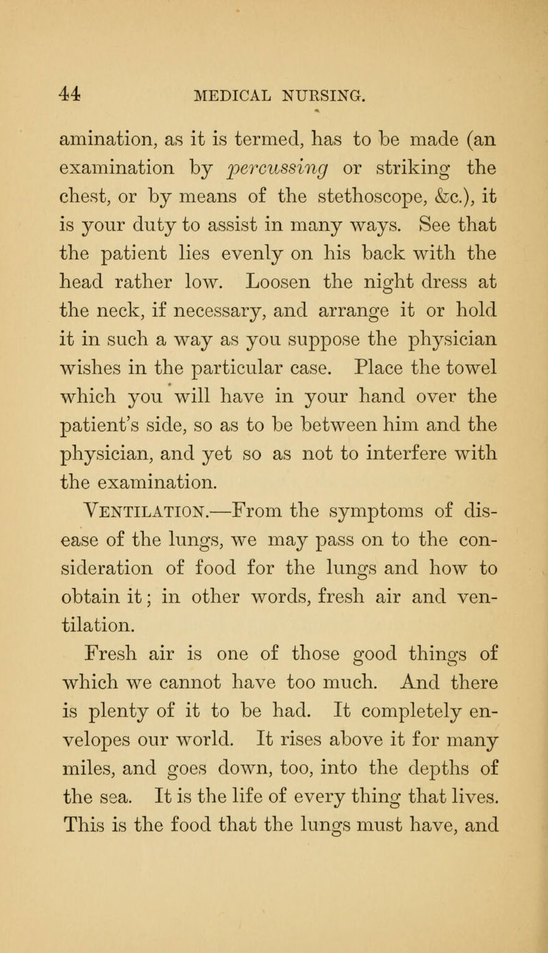 amination, as it is termed, has to be made (an examination by percussing or striking the chest, or by means of the stethoscope, &c.), it is your duty to assist in many ways. See that the patient lies evenly on his back with the head rather low. Loosen the night dress at the neck, if necessary, and arrange it or hold it in such a way as you suppose the physician wishes in the particular case. Place the towel which you will have in your hand over the patient's side, so as to be between him and the physician, and yet so as not to interfere with the examination. Ventilation.—From the symptoms of dis- ease of the lungs, w^e may pass on to the con- sideration of food for the lungs and how to obtain it; in other words, fresh air and ven- tilation. Fresh air is one of those good things of which we cannot have too much. And there is plenty of it to be had. It completely en- velopes our world. It rises above it for many miles, and goes down, too, into the depths of the sea. It is the life of every thing that lives. This is the food that the lungs must have, and