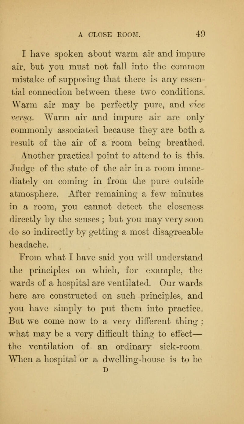 I have spoken about warm air and impure air, but you must not fall into the common mistake of supposing that there is any essen- tial connection between these two conditions. Warm air may be perfectly pure, and vice versa. Warm air and impure air are only commonly associated because they are both a result of the air of a room being breathed. Another practical point to attend to is this. Judge of the state of the air in a room imme- diately on coming in from the pure outside atmosphere. After remaining a few minutes in a room, you cannot detect the closeness directly by the senses ; but you may very soon do so indirectly by getting a most disagreeable headache. From what I have said you will understand the principles on which, for example, the wards of a hospital are ventilated. Our wards here are constructed on such principles, and you have simply to put them into practice. But we come now to a very different thing : what may be a very difficult thing to effect— the ventilation of an ordinary sick-room. When a hospital or a dwelling-house is to be