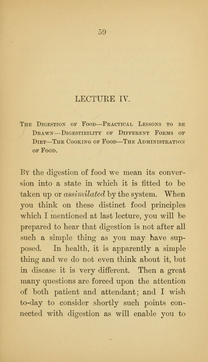 LECTURE IV. The Digestion of Food—Practical Lessons to be Drawn—Digestibility of Different Forms of Diet—The Cooking of Food—The Administration OF Food. By the digestion of food we mean its conver- sion into a state in which it is fitted to be taken up or assir}iilated by the system. When you think on these distinct food principles which I mentioned at last lecture, you will be prepared to hear that digestion is not after all such a simple thing as you may have sup- posed. In health, it is apparently a simple thing and we do not even think about it, but in disease it is very different. Then a great many questions are forced upon the attention of both patient and attendant; and I wish to-day to consider shortly such points con- nected with digestion as will enable you to