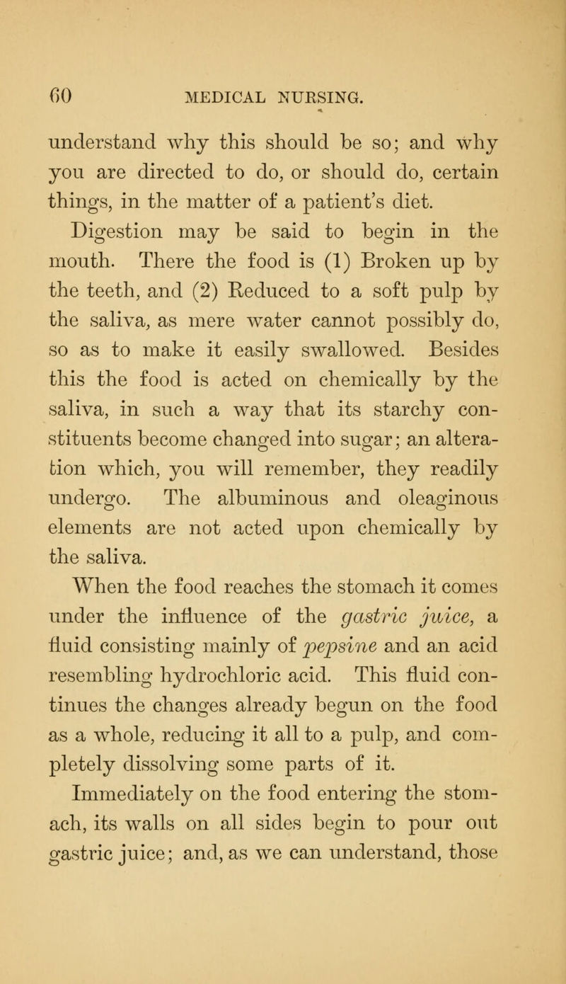 understand why this should be so; and why you are directed to do, or should do, certain things, in the matter of a patient's diet. Digestion may be said to begin in the mouth. There the food is (1) Broken up by the teeth, and (2) Reduced to a soft pulp by the saliva, as mere water cannot possibly do, so as to make it easily swallowed. Besides this the food is acted on chemically by the saliva, in such a way that its starchy con- stituents become changed into sugar; an altera- tion which, you will remember, they readily undergo. The albuminous and oleaginous elements are not acted upon chemically by the saliva. When the food reaches the stomach it comes under the influence of the gastric juice, a fluid consisting mainly of pepsine and an acid resembling hydrochloric acid. This fluid con- tinues the changes already begun on the food as a whole, reducing it all to a pulp, and com- pletely dissolving some parts of it. Immediately on the food entering the stom- ach, its walls on all sides begin to pour out gastric juice; and, as we can understand, those