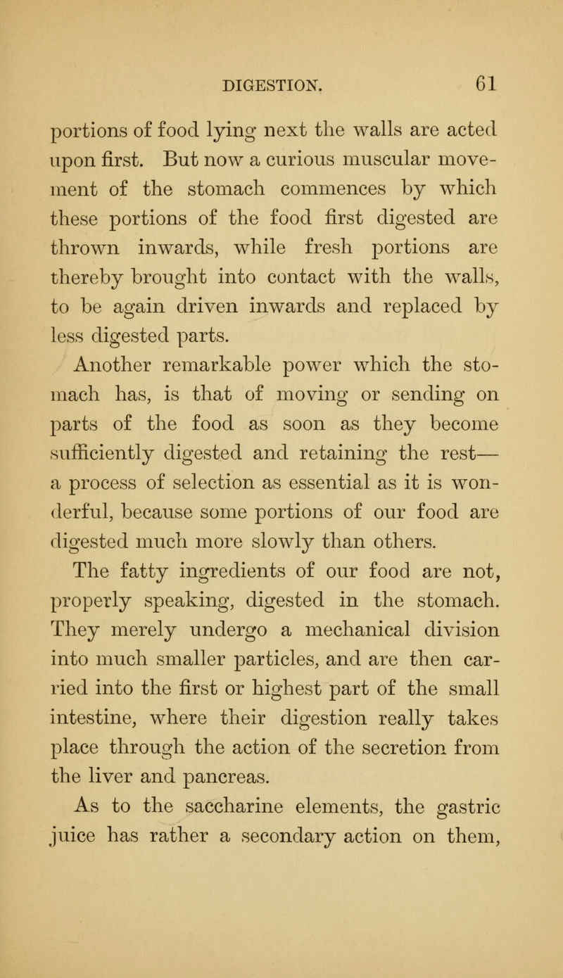 portions of food lying next the walls are acted upon first. But now a curious muscular move- ment of the stomach commences by which these portions of the food first digested are thrown inwards, while fresh portions are thereby brought into contact with the walls, to be again driven inwards and replaced by less digested parts. Another remarkable power which the sto- mach has, is that of moving or sending on parts of the food as soon as they become sufficiently digested and retaining the rest— a process of selection as essential as it is won- derful, because some portions of our food are digested much more slowly than others. The fatty ingredients of our food are not, properly speaking, digested in the stomach. They merely undergo a mechanical division into much smaller particles, and are then car- ried into the first or highest part of the small intestine, where their digestion really takes place through the action of the secretion from the liver and pancreas. As to the saccharine elements, the gastric juice has rather a secondary action on them.