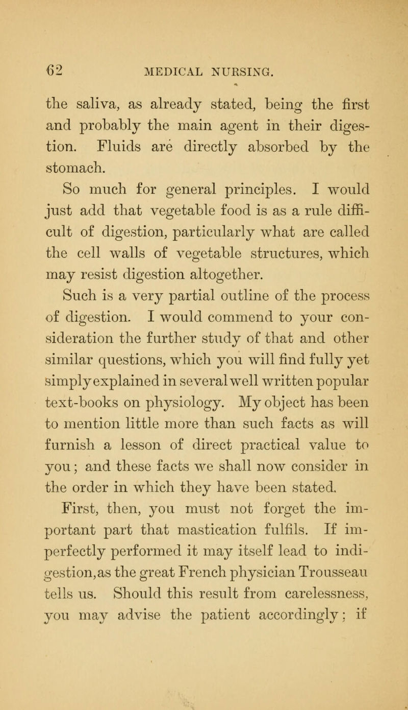 the saliva, as already stated, being the first and probably the main agent in their diges- tion. Fluids are directly absorbed by the stomach. So much for general principles. I would just add that vegetable food is as a rule diffi- cult of digestion, particularly what are called the cell walls of vegetable structures, which may resist digestion altogether. Such is a very partial outline of the process of digestion. I would commend to your con- sideration the further study of that and other similar questions, which you will find fully yet simply explained in several well written popular text-books on physiology. My object has been to mention little more than such facts as will furnish a lesson of direct practical value to vou; and these facts we shall now consider in the order in which they have been stated. First, then, yon must not forget the im- portant part that mastication fulfils. If im- perfectly performed it may itself lead to indi- gestion,as the great French physician Trousseau tells us. Should this result from carelessness, you may advise the patient accordingly; if