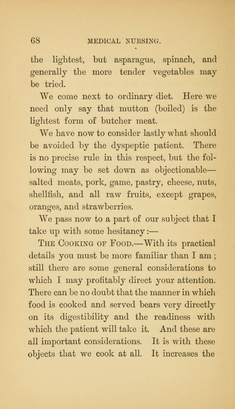 the lightest, but asparagus, spinach, and generally the more tender vegetables may be tried. We come next to ordinary diet. Here we need only say that mutton (boiled) is the lightest form of butcher meat. We have now to consider lastly what should be avoided by the dyspeptic patient. There is no precise rule in this respect, but the fol- lowing may be set down as objectionable— salted meats, pork, game, pastry, cheese, nuts, shellfish, and all raw fruits, except grapes, oranges, and strawberries. We pass now to a part of our subject that I take up with some hesitancy:— The Cooking of Food.—With its practical details you must be more familiar than I am ; still there are some general considerations to which I may profitably direct your attention. There can be no doubt that the manner in which food is cooked and served bears very directly on its digestibility and the readiness with which the patient will take it. And these are all important considerations. It is with these objects that we cook at all. It increases the