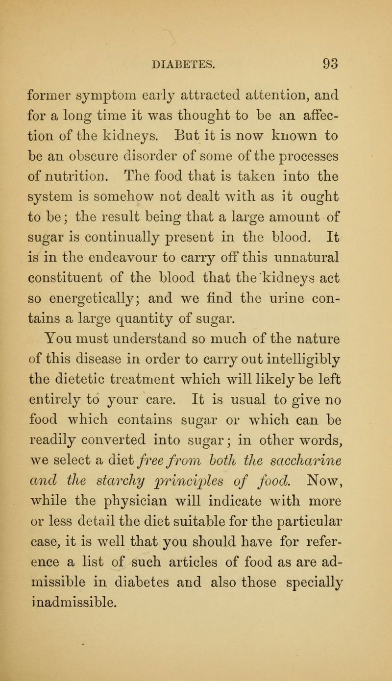 former symptom earl}^ attracted attention, and for a long time it was thought to be an affec- tion of the kidneys. But it is now known to be an obscure disorder of some of the processes of nutrition. The food that is taken into the system is somehow not dealt with as it ought to be; the result beinof that a laro-e amount of sugar is continually present in the blood. It is in the endeavour to carry off this unnatural constituent of the blood that the kidneys act so energetically; and we find the urine con- tains a large quantity of sugar. You must understand so much of the nature of this disease in order to carry out intelligibly the dietetic treatment which will likely be left entirely to your care. It is usual to give no food which contains sugar or which can be readily converted into sugar; in other words, we select a diet/r66/ro77i hoih tlte saccharine and the starchy principles of food. Now, while the physician will indicate with more or less detail the diet suitable for the particular case, it is w^ell that you should have for refer- ence a list of such articles of food as are ad- missible in diabetes and also those specially inadmissible.