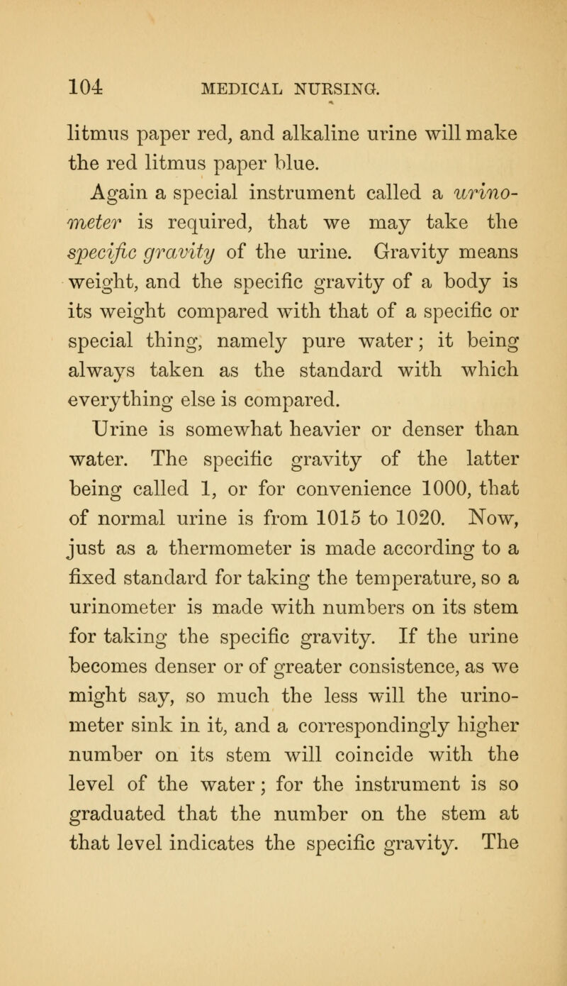 litmus paper red, and alkaline urine will make the red litmus paper blue. Again a special instrument called a urino- TYieter is required, that we may take the specific gravity of the urine. Gravity means weight, and the specific gravity of a body is its weight compared with that of a specific or special thing, namely pure water; it being always taken as the standard with which everything else is compared. Urine is somewhat heavier or denser than water. The specific gravity of the latter being called 1, or for convenience 1000, that of normal urine is from 1015 to 1020. Now, just as a thermometer is made according to a fixed standard for taking the temperature, so a urinometer is made with numbers on its stem for taking the specific gravity. If the urine becomes denser or of greater consistence, as we might say, so much the less will the urino- meter sink in it, and a correspondingly higher number on its stem will coincide with the level of the water; for the instrument is so graduated that the number on the stem at that level indicates the specific gravity. The