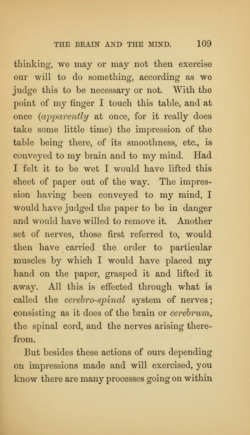 thinking, we may or may not then exercise our will to do something, according as we judge this to be necessary or not. With the point of my finger I touch this table, and at once {aiD^parently at once, for it really does take some little time) the impression of the table being there, of its smoothness, etc., is conveyed to my brain and to my mind. Had I felt it to be wet I would have lifted this sheet of paper out of the way. The impres- sion having been conveyed to my mind, I would have judged the paper to be in danger and would have willed to remove it. Another set of nerves, those first referred to, would then have carried the order to particular muscles by which I would have placed my hand on the paper, grasped it and lifted it away. All this is effected through what is called the cerebrospinal system of nerves; consisting as it does of the brain or cerebrum, the spinal cord, and the nerves arising there- from. But besides these actions of ours depending on impressions made and will exercised, you know there are many processes going on within