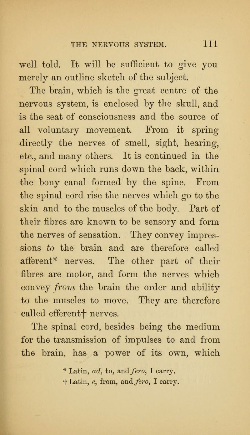 well told. It will be sufficient to give you merely an outline sketch of the subject. The brain, which is the great centre of the nervous system, is enclosed by the skull, and is the seat of consciousness and the source of all voluntary movement. From it spring directly the nerves of smell, sight, hearing, etc., and manj^ others. It is continued in the spinal cord which runs down the back, within the bony canal formed by the spine. From the spinal cord rise the nerves which go to the skin and to the muscles of the body. Part of their fibres are known to be sensory and form the nerves of sensation. They convey impres- sions to the brain and are therefore called afferent* nerves. The other part of their fibres are motor, and form the nerves which convey/7om the brain the order and ability to the muscles to move. They are therefore called efferent-f- nerves. The spinal cord, besides being the medium for the transmission of impulses to and from the brain, has a power of its own, which * Latin, ad, to, and/ero, I carry, t Latin, e, from, and/ero, I carry.