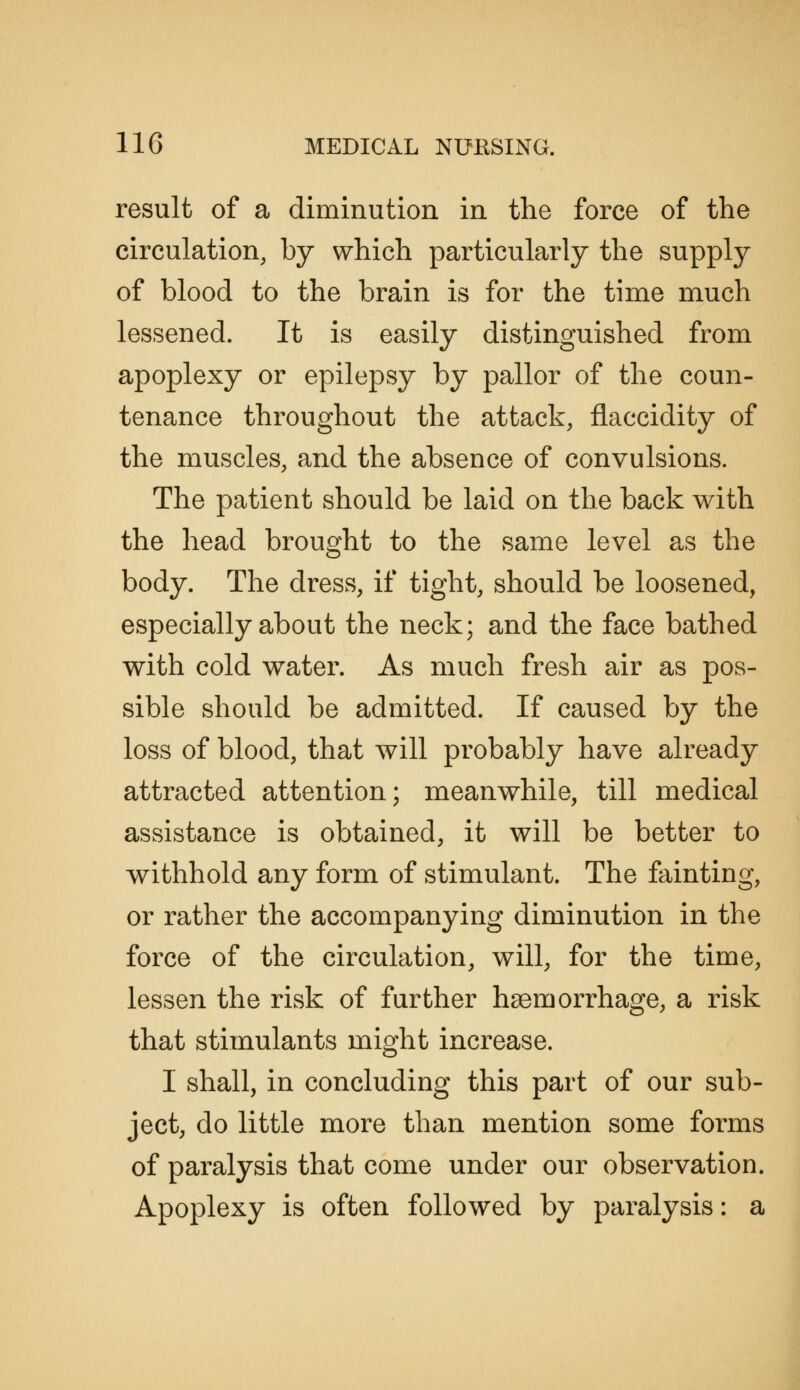 result of a diminution in the force of the circulation, by which particularly the supply of blood to the brain is for the time much lessened. It is easily distinguished from apoplexy or epilepsy by pallor of the coun- tenance throughout the attack, flaccidity of the muscles, and the absence of convulsions. The patient should be laid on the back with the head brought to the same level as the body. The dress, if tight, should be loosened, especially about the neck; and the face bathed with cold water. As much fresh air as pos- sible should be admitted. If caused by the loss of blood, that will probably have already attracted attention; meanwhile, till medical assistance is obtained, it will be better to withhold any form of stimulant. The fainting, or rather the accompanying diminution in the force of the circulation, will, for the time, lessen the risk of further haemorrhage, a risk that stimulants might increase. I shall, in concluding this part of our sub- ject, do little more than mention some forms of paralysis that come under our observation. Apoplexy is often followed by paralysis: a