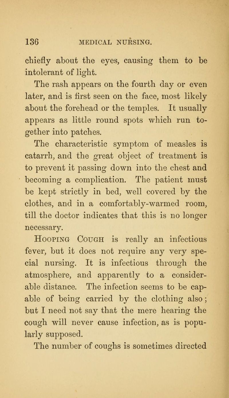 chiefly about the eyes, causing them to be intolerant of light. The rash appears on the fourth day or even later, and is first seen on the face, most likely about the forehead or the temples. It usually appears as little round spots which run to- gether into patches. The characteristic symptom of measles is catarrh, and the great object of treatment is to prevent it passing down into the chest and becoming a complication. The patient must be kept strictly in bed, well covered by the clothes, and in a comfortably-warmed room, till the doctor indicates that this is no longer necessary. Hooping Cough is really an infectious fever, but it does not require any very spe- cial nursing. It is infectious through the atmosphere, and apparently to a consider- able distance. The infection seems to be cap- able of being carried by the clothing also; but I need not say that the mere hearing the cough will never cause infection, as is popu- larly supposed. The number of coughs is sometimes directed