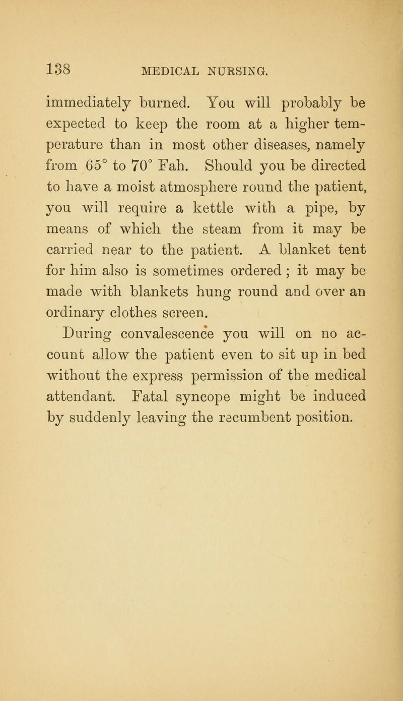 immediately burned. You will probably be expected to keep the room at a higher tem- perature than in most other diseases, namely from 65° to 70° Fah. Should you be directed to have a moist atmosphere round the patient, you will require a kettle with a pipe, by means of which the steam from it may be carried near to the patient. A blanket tent for him also is sometimes ordered ; it may be made with blankets hung round and over an ordinary clothes screen. During convalescence you will on no ac- count allow the patient even to sit up in bed without the express permission of the medical attendant. Fatal syncope might be induced by suddenly leaving the recumbent position.