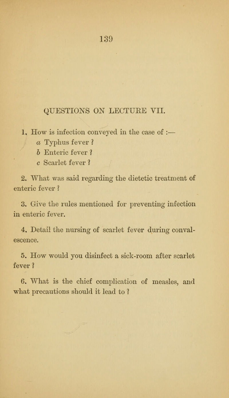 QUESTIONS ON LECTUEE VII. 1, How is infection conveyed in the case of :— a Typhus fever ? h Enteric fever ? c Scarlet fever ? 2, What was said regarding the dietetic treatment of enteric fever 'I 3, Give the rules mentioned for preventing infection in enteric fever. 4, Detail the nursing of scarlet fever during conval- escence. 5, How would you disinfect a sick-room after scarlet fever ? 6, What is the chief complication of measles, and what precautions should it lead to ?