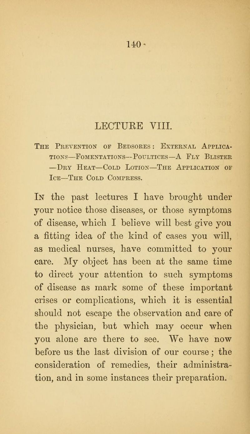 LECTURE VIII. The Prevention of Bedsores : External Applica- tions—Fomentations—Poultices—A Fly Blister —Dry Heat—Cold Lotion—The Application or Ice—The Cold Compress. In the past lectures I have brought under jour notice those diseases, or those symptoms of disease, which I believe will best give you a fitting idea of the kind of cases you will, as medical nurses, have committed to your care. My object has been at the same time to direct your attention to such symptoms of disease as mark some of these important crises or complications, which it is essential should not escape the observation and care of the physician, but which may occur when you alone are there to see. We have now before us the last division of our course; the consideration of remedies, their administra- tion, and in some instances their preparation.
