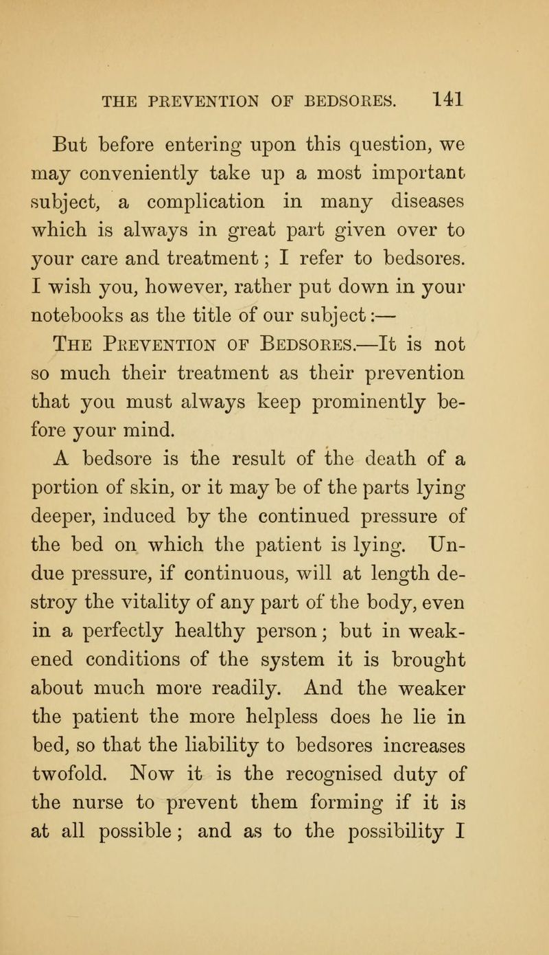 But before entering upon this question, we may conveniently take up a most important subject, a complication in many diseases which is always in great part given over to your care and treatment; I refer to bedsores. I wish you, however, rather put down in your notebooks as the title of our subject:— The Prevention of Bedsores.—It is not so much their treatment as their prevention that you must always keep prominently be- fore your mind. A bedsore is the result of the death of a portion of skin, or it may be of the parts lying deeper, induced by the continued pressure of the bed on which the patient is lying. Un- due pressure, if continuous, will at length de- stroy the vitality of any part of the body, even in a perfectly healthy person; but in weak- ened conditions of the system it is brought about much more readily. And the weaker the patient the more helpless does he lie in bed, so that the liability to bedsores increases twofold. Now it is the recognised duty of the nurse to prevent them forming if it is at all possible; and as to the possibility I