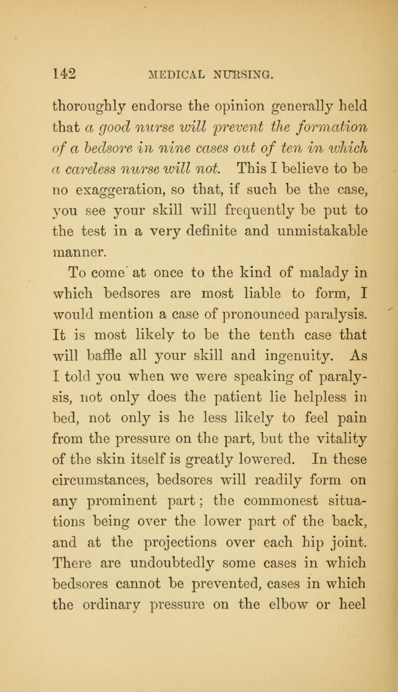 thoroughly endorse the opinion generally held that a good nurse will prevent the formation of a hedsore in nine cases out of ten in which a careless nurse tvill not. This I believe to be no exaggeration, so that, if such be the case, you see your skill will frequently be put to the test in a very definite and unmistakable manner. To come at once to the kind of malady in which bedsores are most liable to form, I would mention a case of pronounced paralysis. It is most likely to be the tenth case that will baffle all your skill and ingenuity. As I told you when we were speaking of paraly- sis, not only does the patient lie helpless in bed, not only is he less likely to feel pain from the pressure on the part, but the vitality of the skin itself is greatly lowered. In these circumstances, bedsores Avill readily form on any prominent part; the commonest situa- tions being over the lower part of the back, and at the projections over each hip joint. There are undoubtedlj^ some cases in which bedsores cannot be prevented, cases in which the ordinary pressure on the elbow or heel