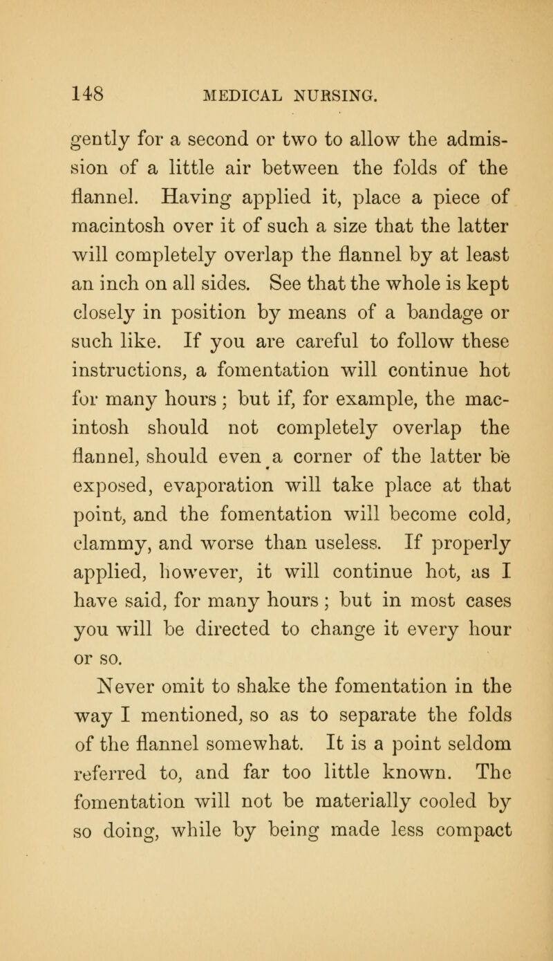 gently for a second or two to allow the admis- sion of a little air between the folds of the flannel. Having applied it, place a piece of macintosh over it of such a size that the latter will completely overlap the flannel by at least an inch on all sides. See that the whole is kept closely in position by means of a bandage or such like. If you are careful to follow these instructions, a fomentation will continue hot for many hours; but if, for example, the mac- intosh should not completely overlap the flannel, should even a corner of the latter be exposed, evaporation will take place at that point, and the fomentation will become cold, clammy, and worse than useless. If properly applied, however, it will continue hot, as I have said, for many hours ; but in most cases you will be directed to change it every hour or so. Never omit to shake the fomentation in the way I mentioned, so as to separate the folds of the flannel somewhat. It is a point seldom referred to, and far too little known. The fomentation will not be materially cooled by so doing, while by being made less compact