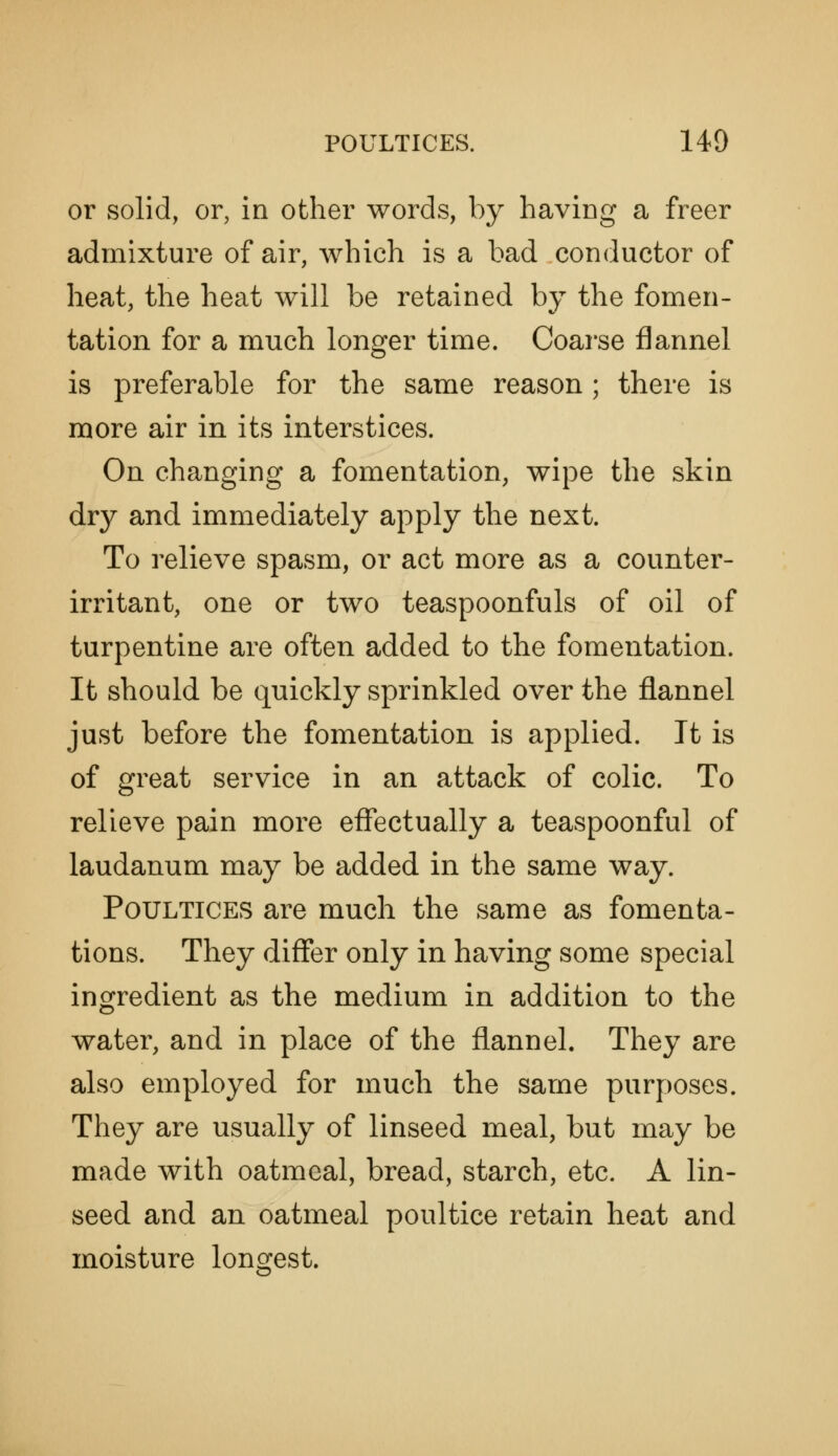 or solid, or, in other words, by having a freer admixture of air, which is a bad conductor of heat, the heat will be retained by the fomen- tation for a much longer time. Coarse flannel is preferable for the same reason; there is more air in its interstices. On changing a fomentation, wipe the skin dry and immediately apply the next. To relieve spasm, or act more as a counter- irritant, one or two teaspoonfuls of oil of turpentine are often added to the fomentation. It should be quickly sprinkled over the flannel just before the fomentation is applied. It is of great service in an attack of colic. To relieve pain more effectually a teaspoonful of laudanum may be added in the same way. Poultices are much the same as fomenta- tions. They differ only in having some special ingredient as the medium in addition to the water, and in place of the flannel. They are also employed for much the same purposes. They are usually of linseed meal, but may be made with oatmeal, bread, starch, etc. A lin- seed and an oatmeal poultice retain heat and moisture longest.