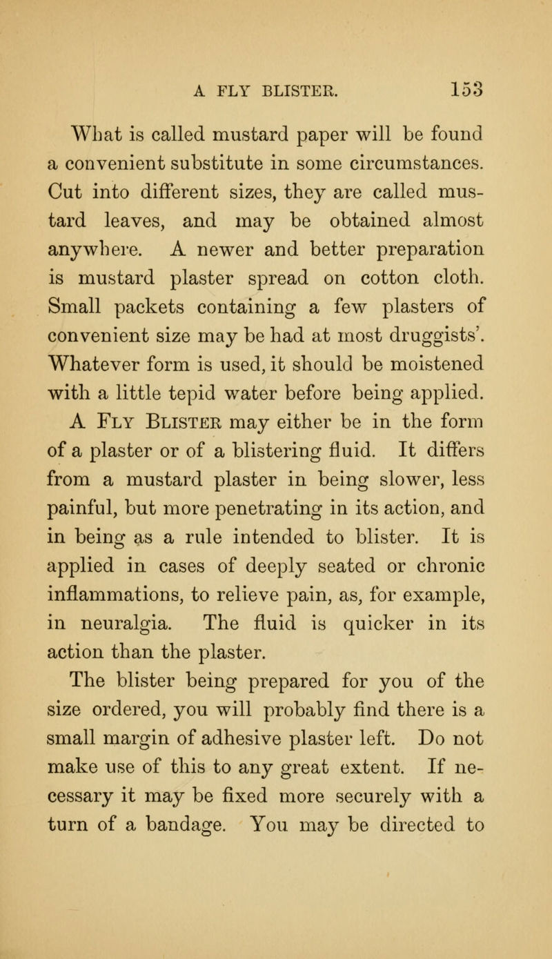 What is called mustard paper will be found a convenient substitute in some circumstances. Cut into different sizes, they are called mus- tard leaves, and may be obtained almost anywhere. A newer and better preparation is mustard plaster spread on cotton cloth. Small packets containing a few plasters of convenient size may be had at most druggists'. Whatever form is used, it should be moistened with a little tepid water before being applied. A Fly Blister may either be in the form of a plaster or of a blistering fluid. It differs from a mustard plaster in being slower, less painful, but more penetrating in its action, and in being as a rule intended to blister. It is applied in cases of deeply seated or chronic inflammations, to relieve pain, as, for example, in neuralgia. The fluid is quicker in its action than the plaster. The blister being prepared for you of the size ordered, you will probably find there is a small margin of adhesive plaster left. Do not make use of this to any great extent. If ne- cessary it may be fixed more securely with a turn of a bandage. You may be directed to