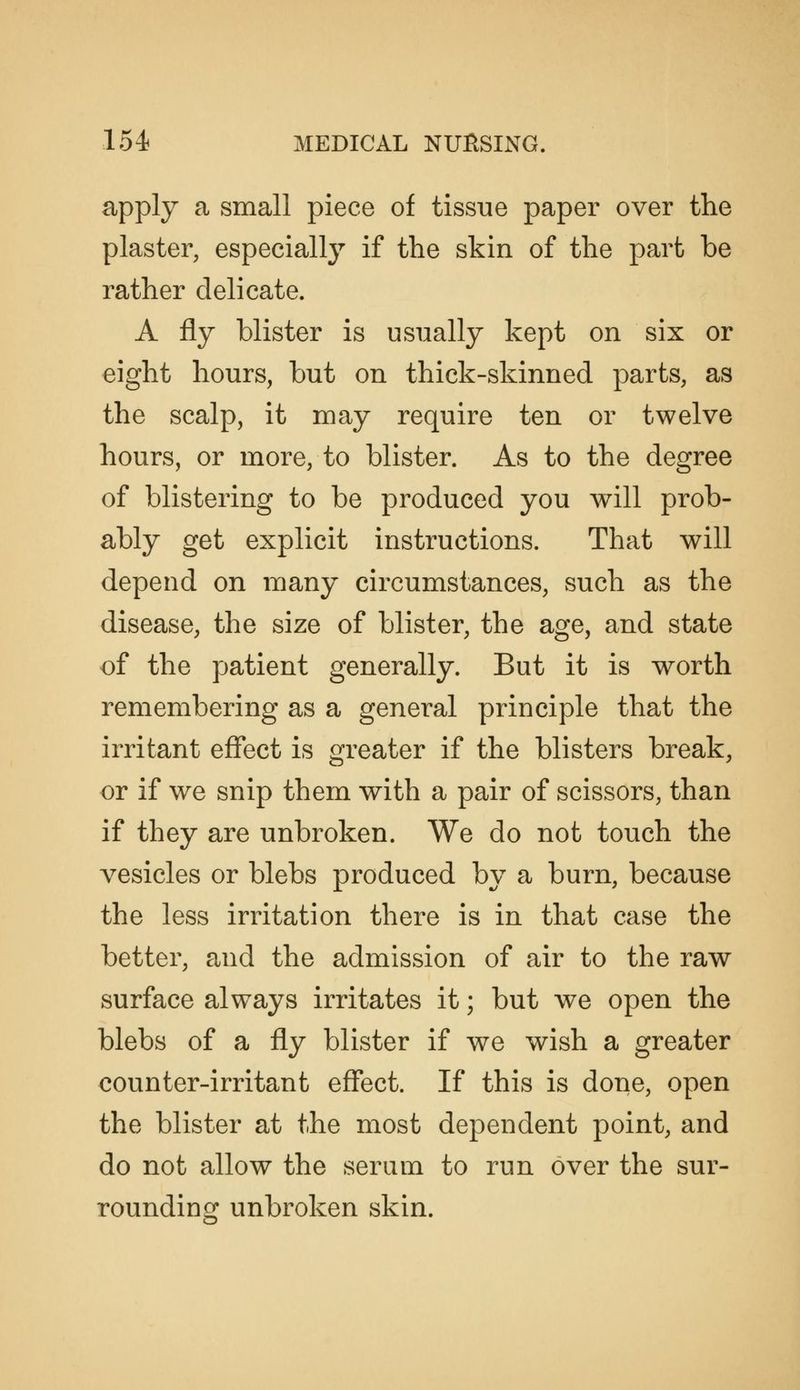 apply a small piece of tissue paper over the plaster, especiallj^ if the skin of the part be rather delicate. A fly blister is usually kept on six or eight hours, but on thick-skinned parts, as the scalp, it may require ten or twelve hours, or more, to blister. As to the degree of blistering to be produced you will prob- ably get explicit instructions. That will depend on many circumstances, such as the disease, the size of blister, the age, and state of the patient generally. But it is worth remembering as a general principle that the irritant effect is greater if the blisters break, or if we snip them with a pair of scissors, than if they are unbroken. We do not touch the vesicles or blebs produced by a burn, because the less irritation there is in that case the better, and the admission of air to the raw surface always irritates it; but we open the blebs of a fly blister if we wish a greater counter-irritant effect. If this is done, open the blister at the most dependent point, and do not allow the serum to run over the sur- rounding unbroken skin.