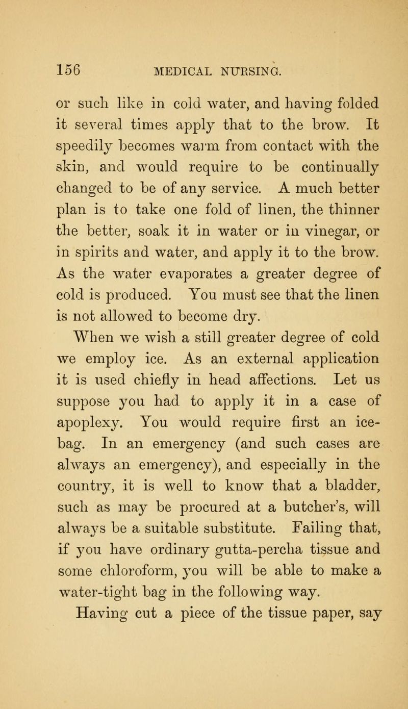 or such like in cold water, and having folded it several times appl}^ that to the brow. It speedily Ijecomes waim from contact with the skin, and would require to be continually changed to be of any service. A much better plan is to take one fold of linen, the thinner the better, soak it in water or in vinegar, or in spirits and water, and apply it to the brow. As the water evaporates a greater degree of cold is produced. You must see that the linen is not allowed to become dry. When we wish a still greater degree of cold we employ ice. As an external application it is used chiefly in head affections. Let us suppose you had to apply it in a case of apoplexy. You would require first an ice- bag. In an emergency (and such cases are always an emergency), and especially in the country, it is well to know that a bladder, such as may be procured at a butcher's, will alwavs be a suitable substitute. Failing that, if you have ordinary gutta-percha tissue and some chloroform, you will be able to make a water-tight bag in the following way. Having cut a piece of the tissue paper, say