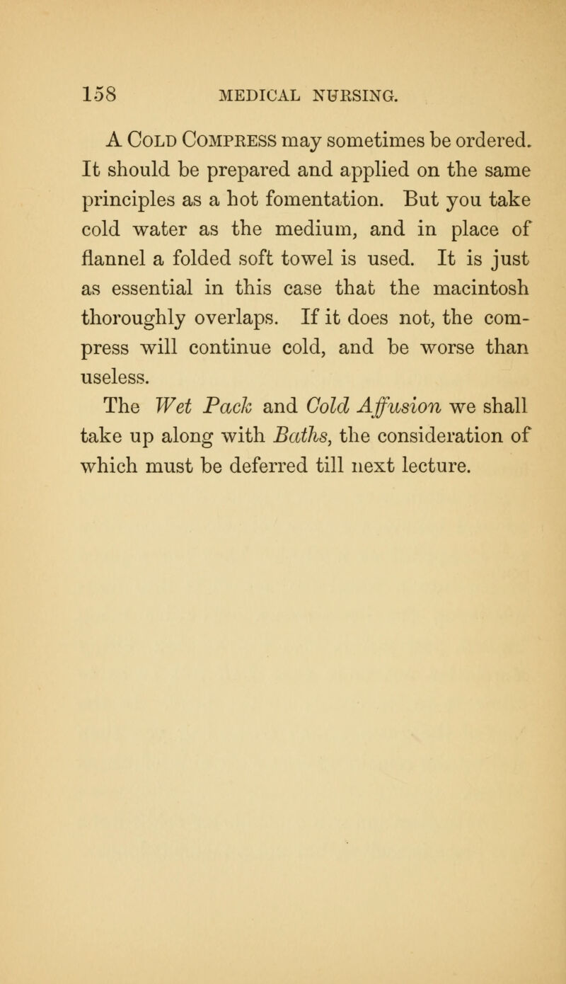A Cold Compress may sometimes be ordered. It should be prepared and applied on the same principles as a hot fomentation. But you take cold water as the medium, and in place of flannel a folded soft towel is used. It is just as essential in this case that the macintosh thoroughly overlaps. If it does not, the com- press will continue cold, and be worse than useless. The Wet Pack and Cold Affusion we shall take up along with Baths, the consideration of which must be deferred till next lecture.