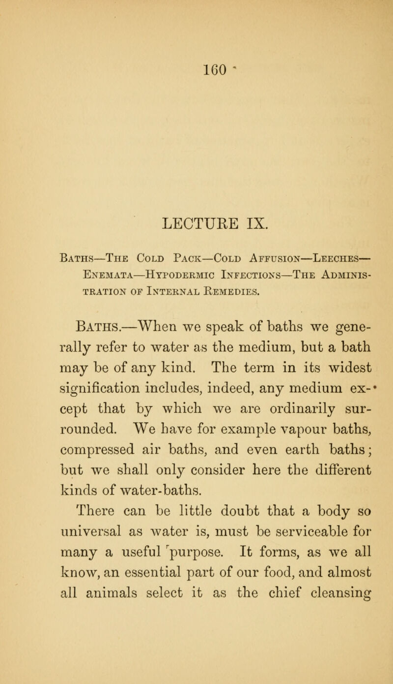 LECTURE IX. Baths—The Cold Pack—Cold Affusion—Leeches— Enemata—Hypodermic Infectioxs—The Adminis- tration OF Internal Remedies. Baths.—When we speak of baths we gene- rally refer to water as the medium, but a bath may be of any kind. The term in its widest signification includes, indeed, any medium ex-' cept that by which we are ordinarily sur- rounded. We have for example vapour baths, compressed air baths, and even earth baths; but we shall only consider here the different kinds of water-baths. There can be little doubt that a body so universal as water is, must be serviceable for many a useful 'purpose. It forms, as we all know, an essential part of our food, and almost all animals select it as the chief cleansing
