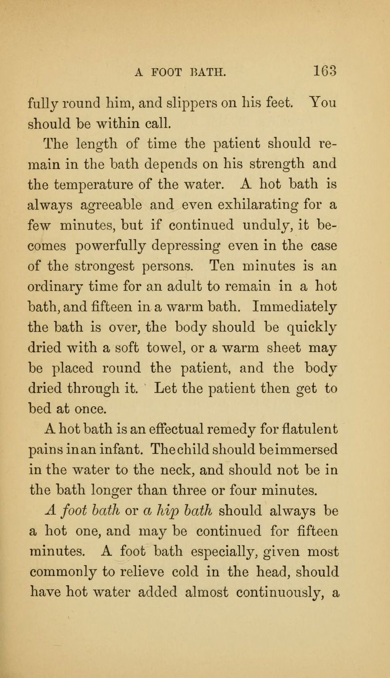 fully round him, and slippers on his feet. You should be within call. The length of time the patient should re- main in the bath depends on his strength and the temperature of the water. A hot bath is always agreeable and even exhilarating for a few minutes, but if continued unduly, it be- comes powerfully depressing even in the case of the strongest persons. Ten minutes is an ordinary time for an adult to remain in a hot bath, and fifteen in a warm bath. Immediately the bath is over, the body should be quickly dried with a soft towel, or a warm sheet may be placed round the patient, and the body dried through it. Let the patient then get to bed at once. A hot bath is an effectual remedy for flatulent pains in an infant. The child should be immersed in the water to the neck, and should not be in the bath longer than three or four minutes. A foot bath or a hip bath should always be a hot one, and may be continued for fifteen minutes. A foot bath especially, given most commonly to relieve cold in the head, should have hot water added almost continuously, a