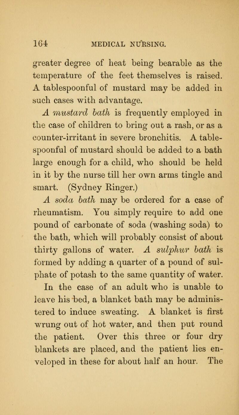 greater degree of heat being bearable as the temperature of the feet themselves is raised. A tablespoonful of mustard maj^ be added in such cases with advantage. A mustard hath is frequently employed in the case of children to bring out a rash, or as a counter-irritant in severe bronchitis. A table- spoonful of mustard should be added to a bath large enough for a child, who should be held in it by the nurse till her own arms tingle and smart. (Sydney Ringer.) A soda bath may be ordered for a case of rheumatism. You simply require to add one pound of carbonate of soda (washing soda) to the bath, which will probably consist of about thirty gallons of water. A sulphur bath is formed by adding a quarter of a pound of sul- phate of potash to the same quantity of water. In the case of an adult who is unable to leave his bed, a blanket bath may be adminis- tered to induce sweating. A blanket is first wrung out of hot water, and then put round the patient. Over this three or four dry blankets are placed, and the patient lies en- veloped in these for about half an hour. The