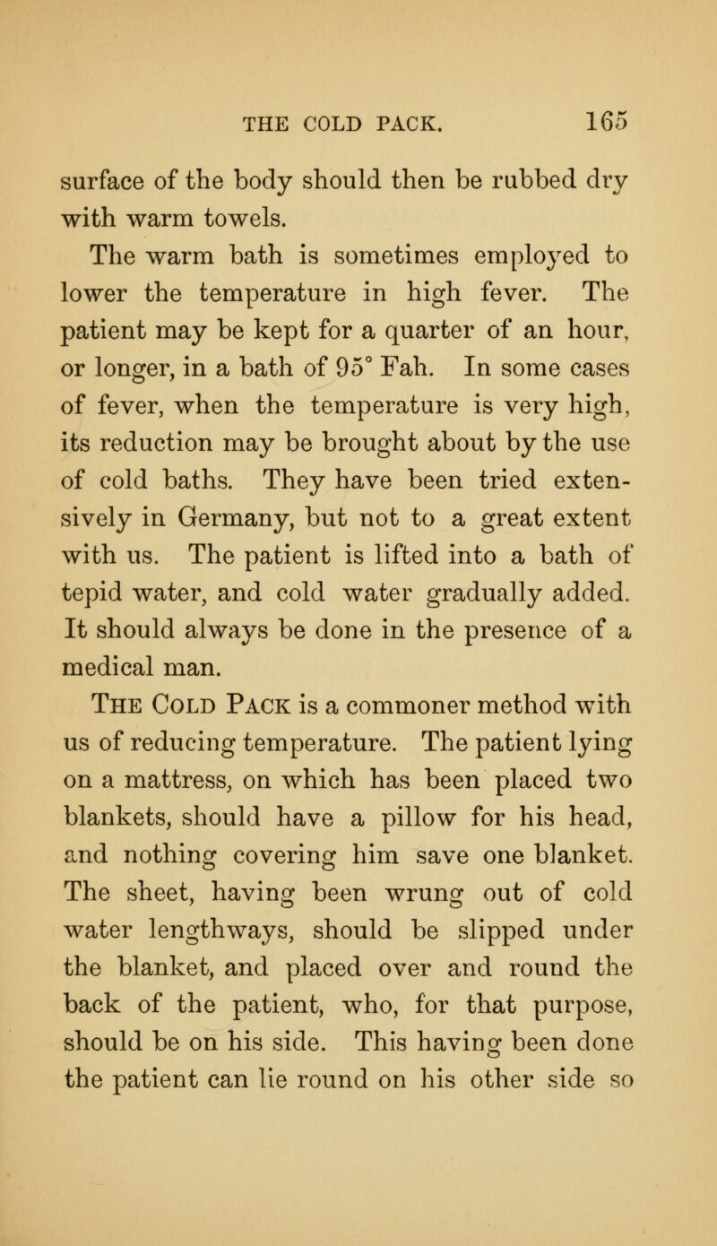 surface of the body should then be rubbed dry with warm towels. The warm bath is sometimes employed to lower the temperature in high fever. The patient may be kept for a quarter of an hour, or longer, in a bath of 95° Fah. In some cases of fever, when the temperature is very high, its reduction may be brought about by the use of cold baths. They have been tried exten- sively in Germany, but not to a great extent with us. The patient is lifted into a bath of tepid water, and cold water gradually added. It should always be done in the presence of a medical man. The Cold Pack is a commoner method with us of reducing temperature. The patient lying on a mattress, on which has been placed two blankets, should have a pillow for his head, and nothing covering him save one blanket. The sheet, having been wrung out of cold water lengthways, should be slipped under the blanket, and placed over and round the back of the patient, who, for that purpose, should be on his side. This having been done the patient can lie round on his other side so