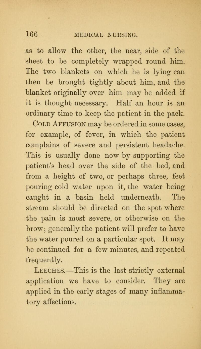 as to allow the other, the near, side of the sheet to be completely wrapped round him. The two blankets on which he is Iving can then be brought tightly about him, and the blanket originally over him may be added if it is thought necessary. Half an hour is an ordinary time to keep the patient in the pack. Cold Affusion may be ordered in some cases, for example, of fever, in which the patient complains of severe and persistent headache. This is usually done now by supporting the patient's head over the side of the bed, and from a height of tw^o, or perhaps three, feet pouring cold water upon it, the water being caught in a basin held underneath. The stream should be directed on the spot where the pain is most severe, or otherwise on the brow; generally the patient will prefer to have the water poured on a particular spot. It may be continued for a few minutes, and repeated frequently. Leeches.—This is the last strictly external application we have to consider. They are applied in the early stages of many inflamma- tory affections.
