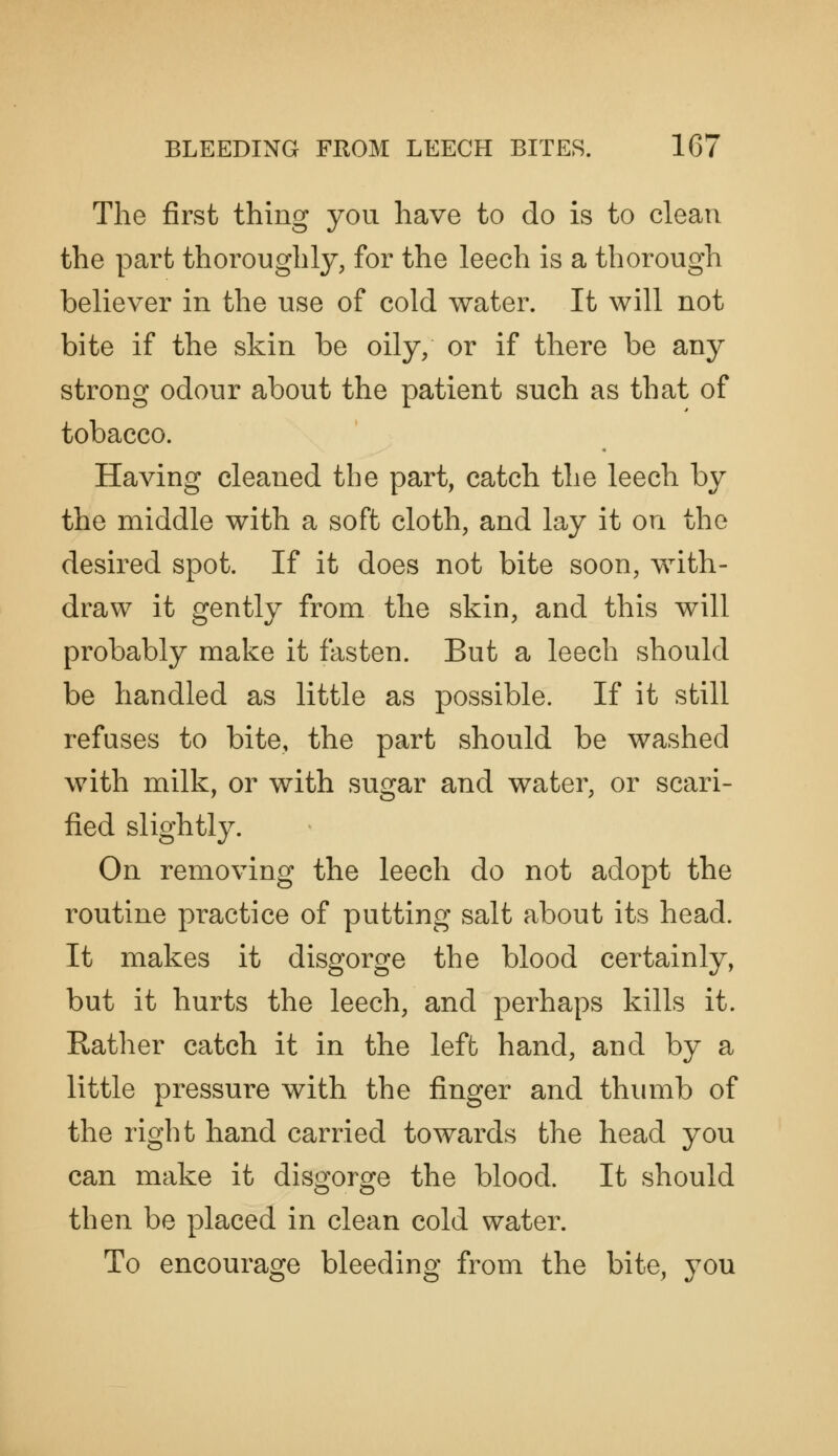 The first thing you have to do is to clean the part thoroughly, for the leech is a thorough believer in the use of cold water. It will not bite if the skin be oily, or if there be any strong odour about the patient such as that of tobacco. Having cleaned the part, catch the leech by the middle with a soft cloth, and lay it on the desired spot. If it does not bite soon, with- draw it gently from the skin, and this will probably make it fasten. But a leech should be handled as little as possible. If it still refuses to bite, the part should be washed with milk, or with sugar and water, or scari- fied slightly. On removing the leech do not adopt the routine practice of putting salt about its head. It makes it disgorge the blood certainly, but it hurts the leech, and perhaps kills it. Rather catch it in the left hand, and by a little pressure with the finger and thumb of the right hand carried towards the head you can make it disgorge the blood. It should then be placed in clean cold water. To encourage bleeding from the bite, you