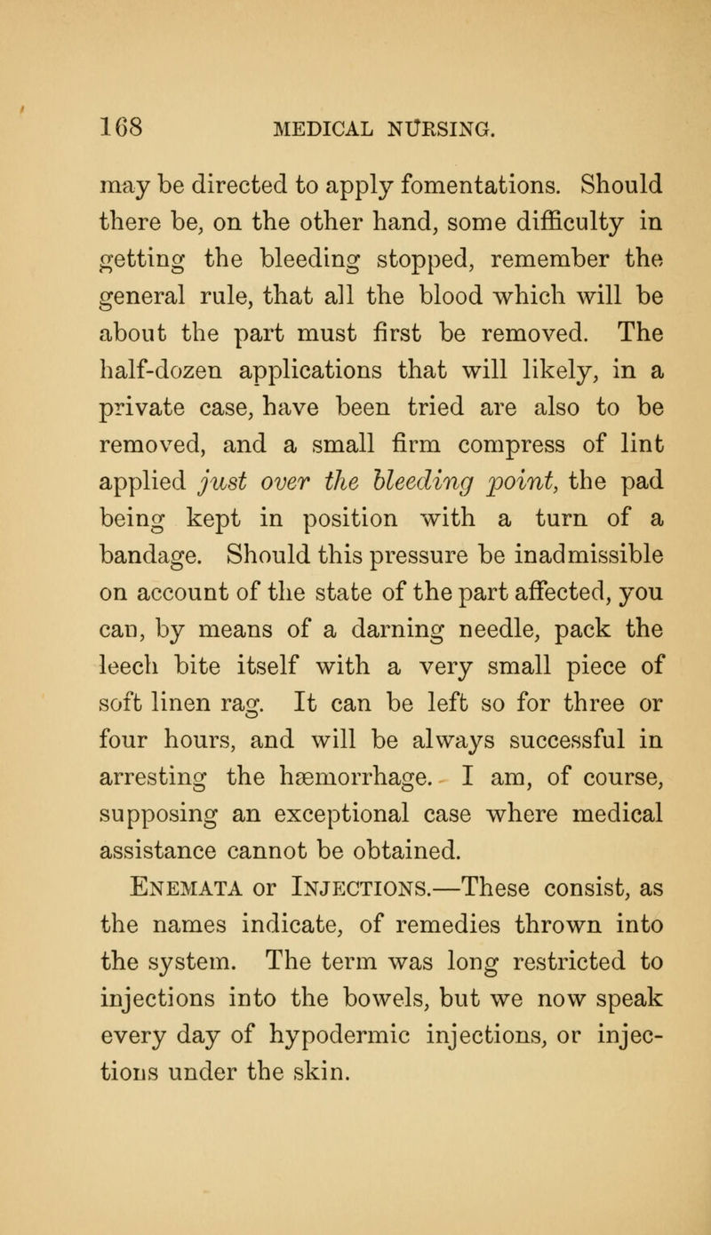 may be directed to apply fomentations. Should there be, on the other hand, some diflficulty in getting the bleeding stopped, remember the general rule, that all the blood which will be about the part must first be removed. The half-dozen applications that will likely, in a private case, have been tried are also to be removed, and a small firm compress of lint applied just over the bleeding point, the pad being kept in position with a turn of a bandage. Should this pressure be inadmissible on account of the state of the part aflfected, you can, by means of a darning needle, pack the leech bite itself with a very small piece of soft linen rag. It can be left so for three or four hours, and will be always successful in arresting the hsemorrhage. I am, of course, supposing an exceptional case where medical assistance cannot be obtained. Enemata or Injections.—These consist, as the names indicate, of remedies thrown into the system. The term was long restricted to injections into the bowels, but we now speak every day of hypodermic injections, or injec- tions under the skin.