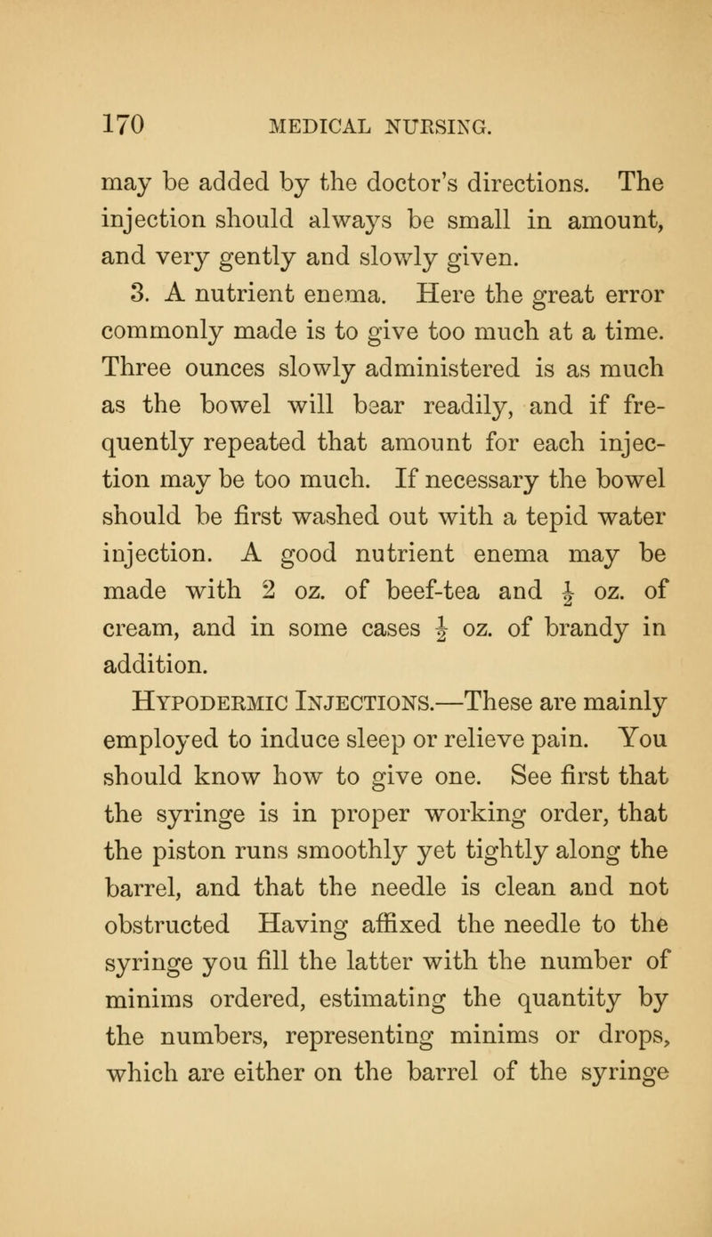 may be added by the doctor's directions. The injection should always be small in amount, and very gently and slowly given. 3. A nutrient enema. Here the great error commonly made is to give too much at a time. Three ounces slowly administered is as much as the bowel will bear readily, and if fre- quently repeated that amount for each injec- tion may be too much. If necessary the bowel should be first washed out with a tepid water injection. A good nutrient enema may be made with 2 oz. of beef-tea and | oz. of cream, and in some cases | oz. of brandy in addition. Hypodermic Injections.—These are mainly employed to induce sleep or relieve pain. You should know how to give one. See first that the syringe is in proper working order, that the piston runs smoothly yet tightly along the barrel, and that the needle is clean and not obstructed Having affixed the needle to the syringe you fill the latter with the number of minims ordered, estimating the quantity by the numbers, representing minims or drops, which are either on the barrel of the syringe
