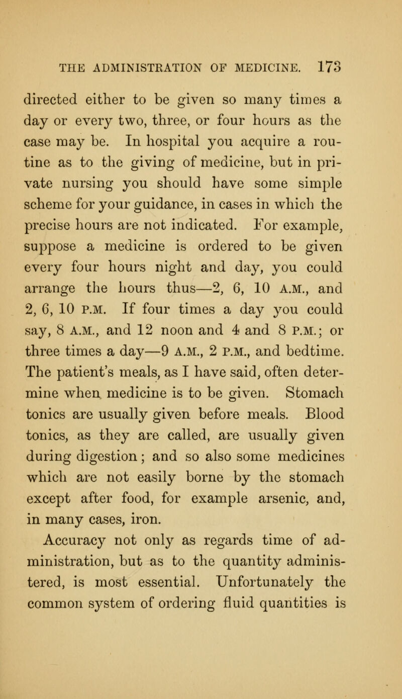 directed either to be given so many times a day or every two, three, or four hours as the case may be. In hospital you acquire a rou- tine as to the giving of medicine, but in pri- vate nursing you should have some simple scheme for your guidance, in cases in which the precise hours are not indicated. For example, suppose a medicine is ordered to be given every four hours night and day, you could arrange the hours thus—2, 6, 10 a.m., and 2, C, 10 p.m. If four times a day you could say, 8 A.M., and 12 noon and 4 and 8 p.m.; or three times a day—9 A.M., 2 p.m., and bedtime. The patient's meals, as I have said, often deter- mine when, medicine is to be given. Stomach tonics are usually given before meals. Blood tonics, as they are called, are usually given during digestion; and so also some medicines which are not easily borne by the stomach except after food, for example arsenic, and, in many cases, iron. Accuracy not only as regards time of ad- ministration, but as to the quantity adminis- tered, is most essential. Unfortunately the common system of ordering fluid quantities is