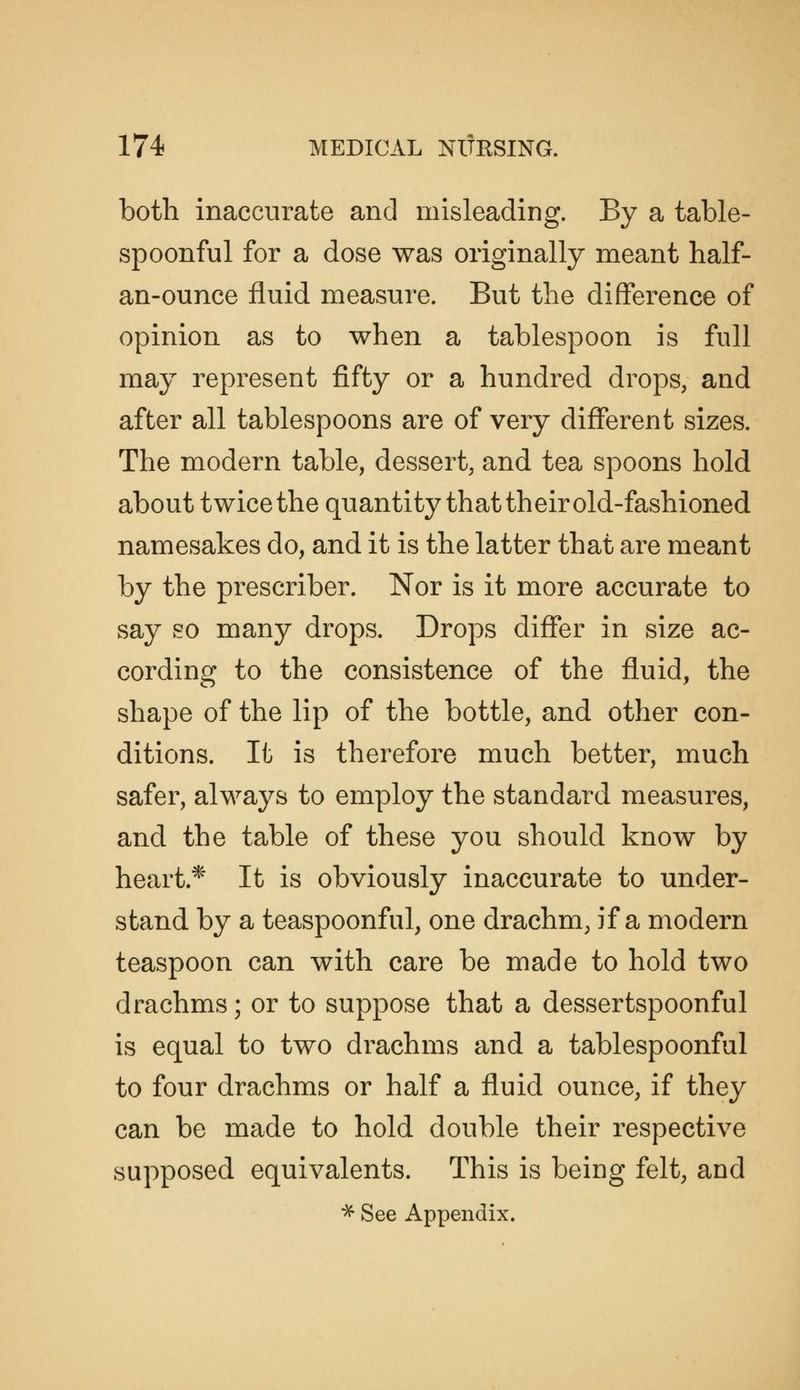 both inaccurate and misleading. By a table- spoonful for a dose was originally meant half- an-ounce fluid measure. But the difference of opinion as to when a tablespoon is full may represent fifty or a hundred drops, and after all tablespoons are of very different sizes. The modern table, dessert, and tea spoons hold about twice the quantity that their old-fashioned namesakes do, and it is the latter that are meant by the prescriber. Nor is it more accurate to say so many drops. Drops diflfer in size ac- cording to the consistence of the fluid, the shape of the lip of the bottle, and other con- ditions. It is therefore much better, much safer, always to employ the standard measures, and the table of these you should know by heart.* It is obviously inaccurate to under- stand by a teaspoonful, one drachm, if a modern teaspoon can with care be made to hold two drachms; or to suppose that a dessertspoonful is equal to two drachms and a tablespoonful to four drachms or half a fluid ounce, if they can be made to hold double their respective supposed equivalents. This is being felt, and ■^ See Appendix.